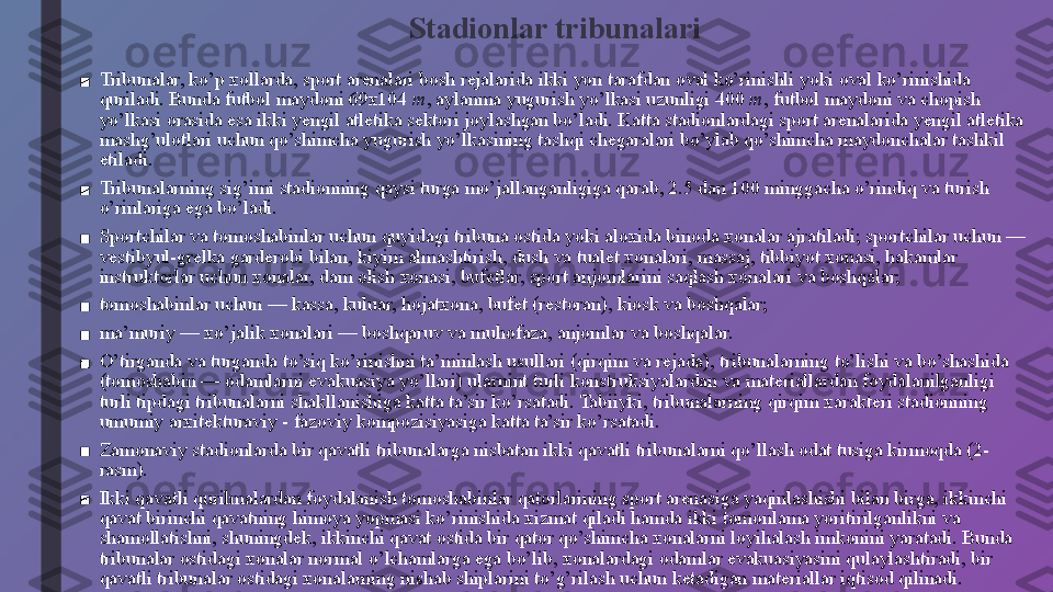 Stadionlar tribunalari
■ Tribunalar, ko’p xollarda, sport arenalari bosh rejalarida ikki yon tarafdan oval ko’rinishli yoki oval ko’rinishida 
quriladi. Bunda futbol maydoni 69x104  m , aylanma yugurish yo’lkasi uzunligi 400  m , futbol maydoni va chopish 
yo’lkasi orasida esa ikki yengil atletika sektori joylashgan bo’ladi. Katta stadionlardagi sport arenalarida yengil atletika 
mashg’ulotlari uchun qo’shimcha yugurish yo’lkasining tashqi chegaralari bo’ylab qo’shimcha maydonchalar tashkil 
etiladi.
■ Tribunalarning sig’imi stadionning qaysi turga mo’jallanganligiga qarab, 2.5 dan 100 minggacha o’rindiq va turish 
o’rinlariga ega bo’ladi.
■ Sportchilar va tomoshabinlar uchun quyidagi tribuna ostida yoki aloxida binoda xonalar ajratiladi; sportchilar uchun — 
vestibyul-grelka garderobi bilan, kiyim almashtirish, dush va tualet xonalari, massaj, tibbiyot xonasi, hakamlar 
instruktorlar uchun xonalar, dam olish xonasi, bufetlar, sport anjomlarini saqlash xonalari va boshqalar;
■ tomoshabinlar uchun — kassa, kuluar, hojatxona, bufet (restoran), kiosk va boshqalar;
■ ma’muriy — xo’jalik xonalari — boshqaruv va muhofaza, anjomlar va boshqalar.
■ O’tirganda va turganda to’siq ko’rinishni ta’minlash usullari (qirqim va rejada), tribunalarning to’lishi va bo’shashida 
(tomoshabin — odamlarni evakuasiya yo’llari) ularnint turli konstruksiyalardan va materiallardan foydalanilganligi 
turli tipdagi tribunalarni shakllanishiga katta ta’sir ko’rsatadi. Tabiiyki, tribunalarning qirqim xarakteri stadionning 
umumiy arxitekturaviy - fazoviy kompozisiyasiga katta ta’sir ko’rsatadi.
■ Zamonaviy stadionlarda bir qavatli tribunalarga nisbatan ikki qavatli tribunalarni qo’llash odat tusiga kirmoqda (2-
rasm).
■ Ikki qavatli qurilmalardan foydalanish tomoshabinlar qatorlarining sport arenasiga yaqinlashishi bilan birga, ikkinchi 
qavat birinchi qavatning himoya yopmasi ko’rinishida xizmat qiladi hamda ikki tomonlama yoritirilganlikni va 
shamollatishni, shuningdek, ikkinchi qavat ostida bir qator qo’shimcha xonalarni loyihalash imkonini yaratadi. Bunda 
tribunalar ostidagi xonalar normal o’lchamlarga ega bo’lib, xonalardagi odamlar evakuasiyasini qulaylashtiradi, bir 
qavatli tribunalar ostidagi xonalarning nishab shiplarini to’g’rilash uchun ketadigan materiallar iqtisod qilinadi. 