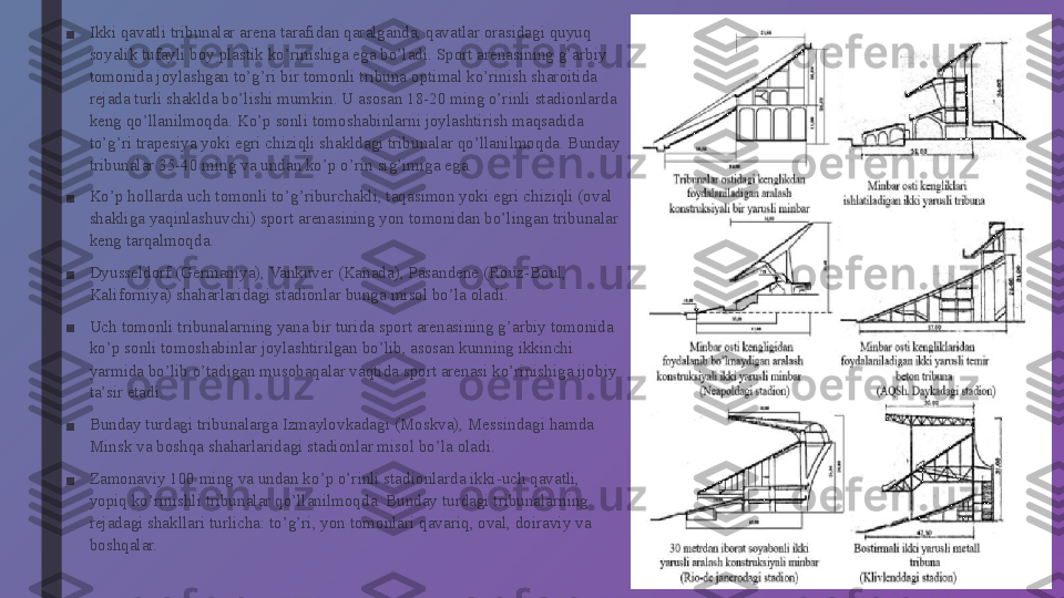 ■ Ikki qavatli tribunalar arena tarafidan qaralganda, qavatlar orasidagi quyuq 
soyalik tufayli boy plastik ko’rinishiga ega bo’ladi. Sport arenasining g’arbiy 
tomonida joylashgan to’g’ri bir tomonli tribuna optimal ko’rinish sharoitida 
rejada turli shaklda bo’lishi mumkin. U asosan 18-20 ming o’rinli stadionlarda 
keng qo’llanilmoqda. Ko’p sonli tomoshabinlarni joylashtirish maqsadida 
to’g’ri trapesiya yoki egri chiziqli shakldagi tribunalar qo’llanilmoqda. Bunday 
tribunalar 35-40 ming va undan ko’p o’rin sig’imiga ega.
■ Ko’p hollarda uch tomonli to’g’riburchakli, taqasimon yoki egri chiziqli (oval 
shakliga yaqinlashuvchi) sport arenasining yon tomonidan bo’lingan tribunalar 
keng tarqalmoqda.
■ Dyusseldorf (Germaniya), Vankuver (Kanada), Pasandene (Rouz-Boul, 
Kaliforniya) shaharlaridagi stadionlar bunga misol bo’la oladi.
■ Uch tomonli tribunalarning yana bir turida sport arenasining g’arbiy tomonida 
ko’p sonli tomoshabinlar joylashtirilgan bo’lib, asosan kunning ikkinchi 
yarmida bo’lib o’tadigan musobaqalar vaqtida sport arenasi ko’rinishiga ijobiy 
ta’sir etadi.
■ Bunday turdagi tribunalarga Izmaylovkadagi (Moskva), Messindagi hamda 
Minsk va boshqa shaharlaridagi stadionlar misol bo’la oladi.
■ Zamonaviy 100 ming va undan ko’p o’rinli stadionlarda ikki-uch qavatli, 
yopiq ko’rinishli tribunalar qo’llanilmoqda. Bunday turdagi tribunalarning 
rejadagi shakllari turlicha: to’g’ri, yon tomonlari qavariq, oval, doiraviy va 
boshqalar. 