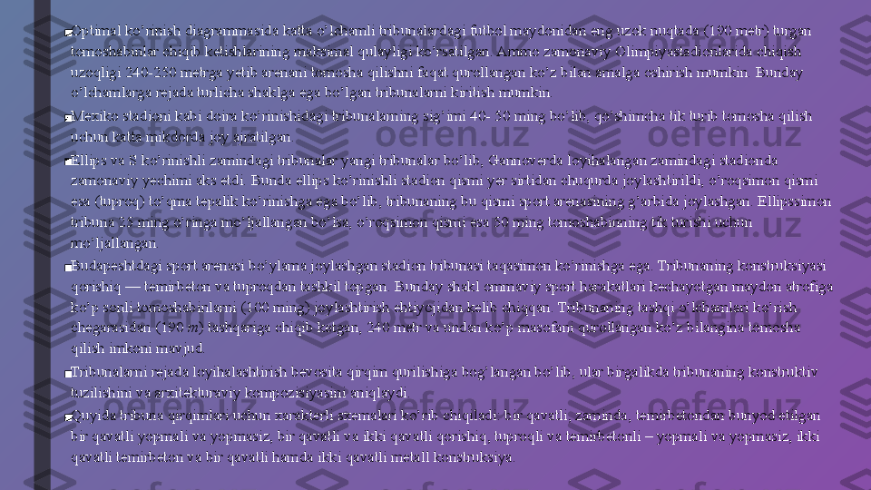 ■ Optimal ko’rinish diagrammasida katta o’lchamli tribunalardagi futbol maydonidan eng uzok nuqtada (190 metr) turgan 
tomoshabinlar chiqib ketishlarining maksimal qulayligi ko’rsatilgan. Ammo zamonaviy Olimpiyastadionlarida chiqish 
uzoqligi 240-250 metrga yetib arenani tomosha qilishni faqat qurollangan ko’z bilan amalga oshirish mumkin. Bunday 
o’lchamlarga rejada turlicha shaklga ega bo’lgan tribunalarni kiritish mumkin.
■ Mexiko stadioni kabi doira ko’rinishidagi tribunalarning sig’imi 40- 50 ming bo’lib, qo’shimcha tik turib tomosha qilish 
uchun katta mikdorda joy ajratilgan.
■ Ellips va S ko’rinishli zamindagi tribunalar yangi tribunalar bo’lib, Gannoverda loyihalangan zamindagi stadionda 
zamonaviy yechimi aks etdi. Bunda ellips ko’rinishli stadion qismi yer sirtidan chuqurda joylashtirildi, o’roqsimon qismi 
esa (tuproq) to’qma tepalik ko’rinishga ega bo’lib, tribunaning bu qismi sport arenasining g’arbida joylashgan. Ellipssimon 
tribuna 25 ming o’ringa mo’ljallangan bo’lsa, o’roqsimon qismi esa 50 ming tomoshabinning tik turishi uchun 
mo’ljallangan.
■ Budapeshtdagi sport arenasi bo’ylama joylashgan stadion tribunasi taqasimon ko’rinishga ega. Tribunaning konstruksiyasi 
qorishiq — temirbeton va tuproqdan tashkil topgan. Bunday shakl ommaviy sport harakatlari kechayotgan maydon atrofiga 
ko’p sonli tomoshabinlarni (100 ming) joylashtirish ehtiyojidan kelib chiqqan. Tribunaning tashqi o’lchamlari ko’rish 
chegarasidan (190  m ) tashqariga chiqib ketgan, 240 metr va undan ko’p masofani qurollangan ko’z bilangina tomosha 
qilish imkoni mavjud.
■ Tribunalarni rejada loyihalashtirish bevosita qirqim qurilishiga bog’langan bo’lib, ular birgalikda tribunaning konstruktiv 
tuzilishini va arxitekturaviy kompozisiyasini aniqlaydi.
■ Quyida tribuna qirqimlari uchun xarakterli sxemalari ko’rib chiqiladi: bir qavatli, zaminda, temirbetondan bunyod etilgan 
bir qavatli yopmali va yopmasiz, bir qavatli va ikki qavatli qorishiq, tuproqli va temirbetonli – yopmali va yopmasiz, ikki 
qavatli temirbeton va bir qavatli hamda ikki qavatli metall konstruksiya. 