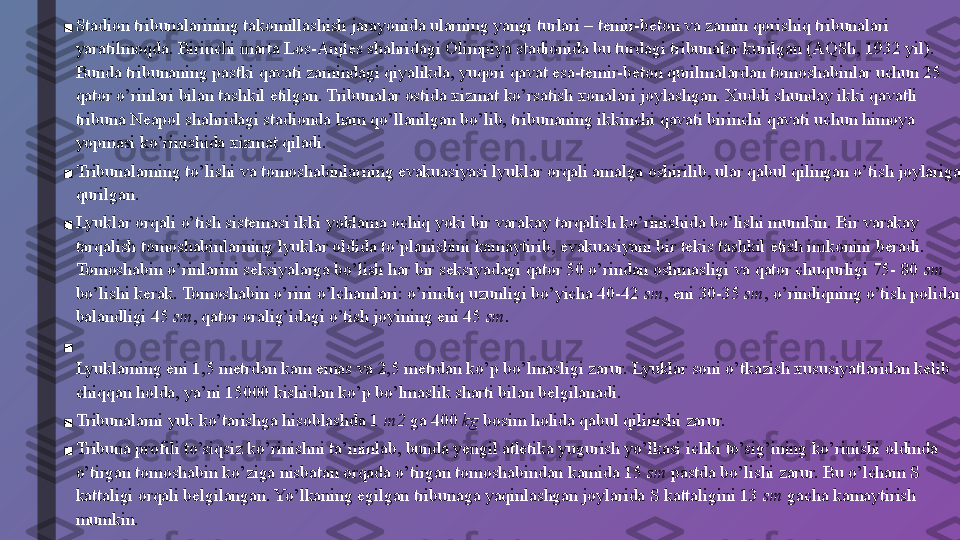 ■ Stadion tribunalarining takomillashish jarayonida ularning yangi turlari – temir-beton va zamin qorishiq tribunalari 
yaratilmoqda. Birinchi marta Los-Anjles shahridagi Olimpiya stadionida bu turdagi tribunalar kurilgan (AQSh, 1932 yil). 
Bunda tribunaning pastki qavati zamindagi qiyalikda, yuqori qavat esa-temir-beton qurilmalardan tomoshabinlar uchun 25 
qator o’rinlari bilan tashkil etilgan. Tribunalar ostida xizmat ko’rsatish xonalari joylashgan. Xuddi shunday ikki qavatli 
tribuna Neapol shahridagi stadionda ham qo’llanilgan bo’lib, tribunaning ikkinchi qavati birinchi qavati uchun himoya 
yopmasi ko’rinishida xizmat qiladi.
■ Tribunalarning to’lishi va tomoshabinlarning evakuasiyasi lyuklar orqali amalga oshirilib, ular qabul qilingan o’tish joylariga 
qurilgan.
■ Lyuklar orqali o’tish sistemasi ikki yoklama ochiq yoki bir varakay tarqalish ko’rinishida bo’lishi mumkin. Bir varakay 
tarqalish tomoshabinlarning lyuklar oldida to’planishini kamaytirib, evakuasiyani bir tekis tashkil etish imkonini beradi. 
Tomoshabin o’rinlarini seksiyalarga bo’lish har bir seksiyadagi qator 50 o’rindan oshmasligi va qator chuqurligi 75- 80  sm 
bo’lishi kerak. Tomoshabin o’rini o’lchamlari: o’rindiq uzunligi bo’yicha 40-42  sm , eni 30-35  sm , o’rindiqning o’tish polidan 
balandligi 45  sm , qator oralig’idagi o’tish joyining eni 45  sm .
■
Lyuklarning eni 1,5 metrdan kam emas va 2,5 metrdan ko’p bo’lmasligi zarur. Lyuklar soni o’tkazish xususiyatlaridan kelib 
chiqqan holda, ya’ni 15000 kishidan ko’p bo’lmaslik sharti bilan belgilanadi.
■ Tribunalarni yuk ko’tarishga hisoblashda 1  m2  ga 400  kg  bosim holida qabul qilinishi zarur.
■ Tribuna profili to’siqsiz ko’rinishni ta’minlab, bunda yengil atletika yugurish yo’lkasi ichki to’sig’ining ko’rinishi oldinda 
o’tirgan tomoshabin ko’ziga nisbatan orqada o’tirgan tomoshabindan kamida 15  sm  pastda bo’lishi zarur. Bu o’lcham S 
kattaligi orqali belgilangan. Yo’lkaning egilgan tribunaga yaqinlashgan joylarida S kattaligini 13  sm  gacha kamaytirish 
mumkin.
■ Tribunadan optimal ko’rinishni hisoblash formulasi mazkur kitobning ikkinchi bobida berilgan. 