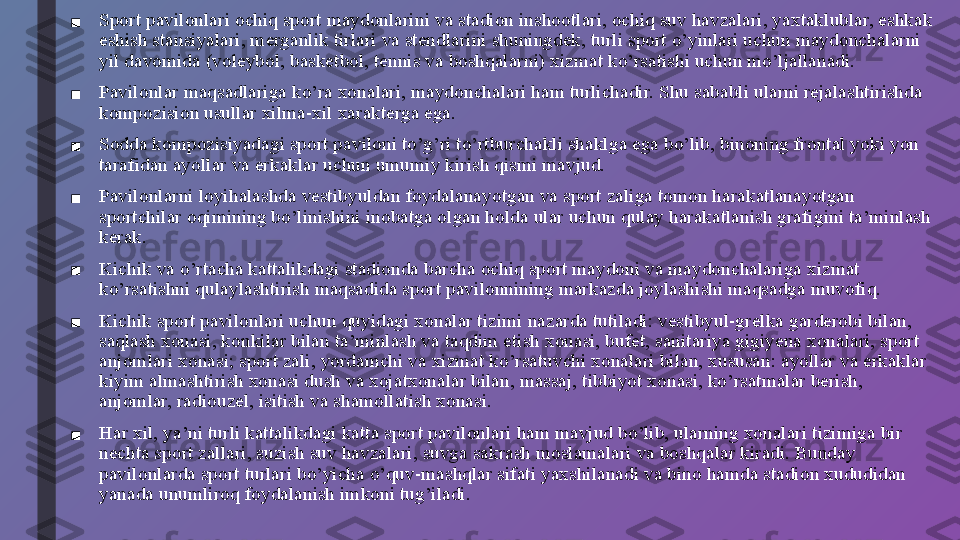 ■ Sport pavilonlari ochiq sport maydonlarini va stadion inshootlari, ochiq suv havzalari, yaxtaklublar, eshkak 
eshish stansiyalari, merganlik tirlari va stendlarini shuningdek, turli sport o’yinlari uchun maydonchalarni 
yil davomida (voleybol, basketbol, tennis va boshqalarni) xizmat ko’rsatishi uchun mo’ljallanadi.
■ Pavilonlar maqsadlariga ko’ra xonalari, maydonchalari ham turlichadir. Shu sababli ularni rejalashtirishda 
kompozision usullar xilma-xil xarakterga ega.
■ Sodda kompozisiyadagi sport paviloni to’g’ri to’rtburchakli shaklga ega bo’lib, binoning frontal yoki yon 
tarafidan ayollar va erkaklar uchun umumiy kirish qismi mavjud.
■ Pavilonlarni loyihalashda vestibyuldan foydalanayotgan va sport zaliga tomon harakatlanayotgan 
sportchilar oqimining bo’linishini inobatga olgan holda ular uchun qulay harakatlanish grafigini ta’minlash 
kerak.
■ Kichik va o’rtacha kattalikdagi stadionda barcha ochiq sport maydoni va maydonchalariga xizmat 
ko’rsatishni qulaylashtirish maqsadida sport pavilonnining markazda joylashishi maqsadga muvofiq.
■ Kichik sport pavilonlari uchun quyidagi xonalar tizimi nazarda tutiladi: vestibyul-grelka garderobi bilan, 
saqlash xonasi, konkilar bilan ta’minlash va taqdim etish xonasi, bufet, sanitariya gigiyena xonalari, sport 
anjomlari xonasi; sport zali, yordamchi va xizmat ko’rsatuvchi xonalari bilan, xususan: ayollar va erkaklar 
kiyim almashtirish xonasi dush va xojatxonalar bilan, massaj, tibbiyot xonasi, ko’rsatmalar berish, 
anjomlar, radiouzel, isitish va shamollatish xonasi.
■ Har xil, ya’ni turli kattalikdagi katta sport pavilonlari ham mavjud bo’lib, ularning xonalari tizimiga bir 
nechta sport zallari, suzish suv havzalari, suvga sakrash moslamalari va boshqalar kiradi. Bunday 
pavilonlarda sport turlari bo’yicha o’quv-mashqlar sifati yaxshilanadi va bino hamda stadion xududidan 
yanada unumliroq foydalanish imkoni tug’iladi. 