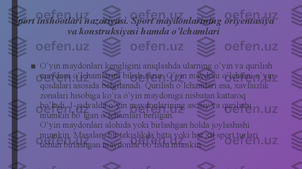 Sport inshootlari nazariyasi. Sport maydonlarining oriyentasiya 
va konstruksiyasi hamda o’lchamlari
 
■ O’yin maydonlari kengligini aniqlashda ularning o’yin va qurilish 
maydoni o’lchamlarini bilish zarur. O’yin maydoni o’lchami o’yin 
qoidalari asosida belgilanadi. Qurilish o’lchamlari esa, xavfsizlik 
zonalari hisobiga ko’ra o’yin maydoniga nisbatan kattaroq 
bo’ladi. 1-jadvalda o’yin maydonlarining asosiy va qurilishi 
mumkin bo’lgan o’lchamlari berilgan.
O’yin maydonlari alohida yoki birlashgan holda joylashishi 
mumkin. Masalan, bir tekislikda bitta yoki har xil sport turlari 
uchun birlashgan maydonlar bo’lishi mumkin. 