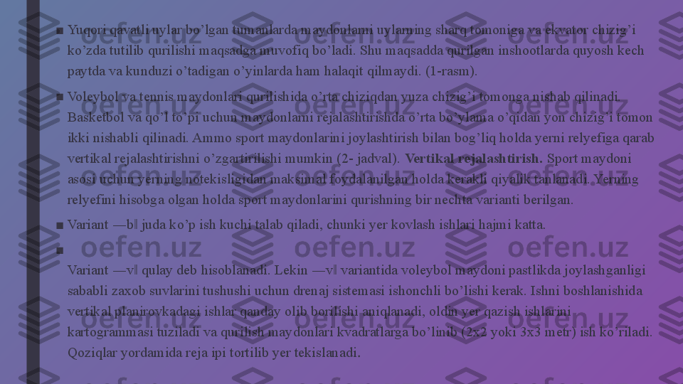 ■
Yuqori qavatli uylar bo’lgan tumanlarda maydonlarni uylarning sharq tomoniga va ekvator chizig’i 
ko’zda tutilib qurilishi maqsadga muvofiq bo’ladi. Shu maqsadda qurilgan inshootlarda quyosh kech 
paytda va kunduzi o’tadigan o’yinlarda ham halaqit qilmaydi. (1-rasm).
■
Voleybol va tennis maydonlari qurilishida o’rta chiziqdan yuza chizig’i tomonga nishab qilinadi. 
Basketbol va qo’l to’pi uchun maydonlarni rejalashtirishda o’rta bo’ylama o’qidan yon chizig’i tomon 
ikki nishabli qilinadi. Ammo sport maydonlarini joylashtirish bilan bog’liq holda yerni relyefiga qarab 
vertikal rejalashtirishni o’zgartirilishi mumkin (2- jadval).  Vertikal rejalashtirish.  Sport maydoni 
asosi uchun yerning notekisligidan maksimal foydalanilgan holda kerakli qiyalik tanlanadi. Yerning 
relyefini hisobga olgan holda sport maydonlarini qurishning bir nechta varianti berilgan.
■
Variant ―b  juda ko’p ish kuchi talab qiladi, chunki yer kovlash ishlari hajmi katta.‖
■
Variant ―v  qulay deb hisoblanadi. Lekin ―v  variantida voleybol maydoni pastlikda joylashganligi 
‖ ‖
sababli zaxob suvlarini tushushi uchun drenaj sistemasi ishonchli bo’lishi kerak. Ishni boshlanishida 
vertikal planirovkadagi ishlar qanday olib borilishi aniqlanadi, oldin yer qazish ishlarini 
kartogrammasi tuziladi va qurilish maydonlari kvadratlarga bo’linib (2x2 yoki 3x3 metr) ish ko’riladi. 
Qoziqlar yordamida reja ipi tortilib yer tekislanadi . 