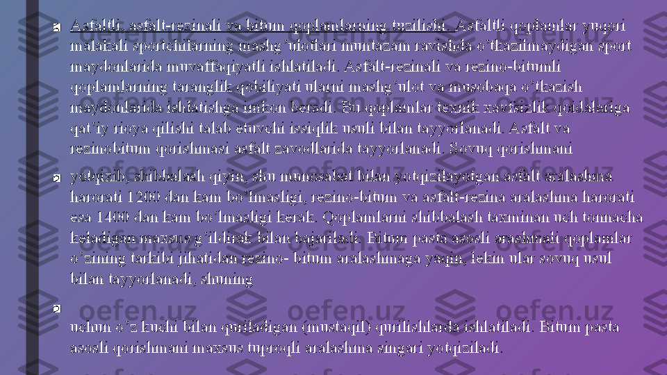 ■ Asfaltli, asfalt-rezinali va bitum qoplamlarning tuzilishi.  Asfaltli qoplamlar yuqori 
malakali sportchilarning mashg’ulotlari muntazam ravishda o’tkazilmaydigan sport 
maydonlarida muvaffaqiyatli ishlatiladi. Asfalt-rezinali va rezino-bitumli 
qoplamlarning taranglik qobiliyati ularni mashg’ulot va musobaqa o’tkazish 
maydonlarida ishlatishga imkon beradi. Bu qoplamlar texnik xavfsizlik qoidalariga 
qat’iy rioya qilishi talab etuvchi issiqlik usuli bilan tayyorlanadi. Asfalt va 
rezinobitum qorishmasi asfalt zavodlarida tayyorlanadi. Sovuq qorishmani
■ yotqizib, shibbalash qiyin, shu munosabat bilan yotqizilayotgan asfalt aralashma 
harorati 1200 dan kam bo’lmasligi, rezino-bitum va asfalt-rezina aralashma harorati 
esa 1400 dan kam bo’lmasligi kerak. Qoplamlarni shibbalash taxminan uch tonnacha 
keladigan maxsus g’ildirak bilan bajariladi. Bitum pasta asosli arashmali qoplamlar 
o’zining tarkibi jihatidan rezino- bitum aralashmaga yaqin, lekin ular sovuq usul 
bilan tayyorlanadi, shuning
■
uchun o’z kuchi bilan quriladigan (mustaqil) qurilishlarda ishlatiladi. Bitum pasta 
asosli qorishmani maxsus tuproqli aralashma singari yotqiziladi. 