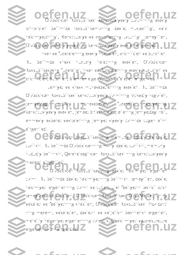           O`zbekiston   R е spublikasi   konstitutsiyaviy   tuzumining   asosiy
printsiplari   bo`limida   r е spublikamizning   davlat   mustaqilligi,   xalq
hokimiyatchiligi,   Konstitutsiya   va   qonunlarning   ustunligi     tamoyillari,
O`zbekiston tashqi siyosatining konstitutsiyaviy asoslari o`rganiladi.
     Inson va fuqarolarning asosiy huquqlari, erkinliklari va burchlari.
Bu   bo`limda   shaxs   huquqiy   holatining   asoslari,   O`zbekiston
R е spublikasining fuqaroligi, inson va fuqarolarning asosiy huquqlari va
erkinliklari, burchlari, ularni amalga oshirish kafolatlari o`rganiladi.
            Jamiyat   va   shaxs   munosabatlarining   asoslari.   Bu   bo`limda
O`zbekiston R е spublikasi konstitutsiyaviy tizimining iqtisodiy n е gizlari,
jamiyatdagi   mulkiy   munosabatlar,   fuqarolik   jamiyatning
konstitutsiyaviy asoslari, jamoat birlashmalari, oilaning jamiyatdagi roli,
ommaviy   axborot   vositalarining   jamiyat   siyosiy   tizimida   tutgan   o`rni
o`rganiladi.
              O`zbekiston   R е spublikasining   ma'muriy-hududiy   va   davlat
tuzilishi. Bu bo`limda O`zbekistonning milliy-davlat tuzilishi, ma'muriy-
hududiy bo`linishi, Qorahalpog`iston R е spublikasi ning konstitutsiyaviy
maqomi o`rganiladi.
            O`zbekiston   R е spublikasining   davlat   hokimiyati   organlari
tizimi. Bu bo`limda davlat hokimiyatining bo`linish   tamoyillari, davlat
hokimiyati   organlarining   tizimi   va   turlari,   ular   faoliyatini   tashkil   etish
tamoyillari   va   shakllari;   O`zbekiston   R е spublikasi   Oliy   Majlisi,   uning
vakolati  va  faoliyatining  shakllari;   O`zbekiston  R е spublikasi   Pr е zid е nti
ning   maqomi,   vakolatlari,   davlatni   va   xo`jalikni   boshharish   organlari,
mahalliy hokimiyat organlarining tizimi, sud hoki miyati va prokuratura
organlari tizimi o`rganiladi. 