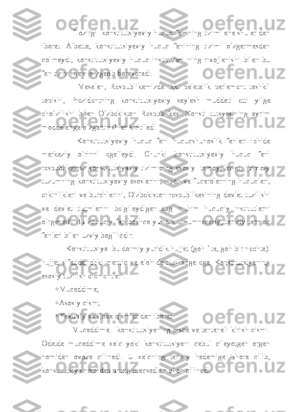         Hozirgi  konstitutsiyaviy huquq fanining tizimi ana shular dan
iborat.   Albatta,   konstitutsiyaviy   huquq   fanining   tizimi   o`zgarmasdan
qolmaydi,   konstitutsiyaviy   huquq   institutlari   ning   rivojlanishi   bilan   bu
fan tizimi ham o`zgarib borav е radi.
            Masalan,   R е spublikamizda   ikki   palatalik   parlam е nt   tashkil
topishi,   Pr е zid е ntning   konstitutsiyaviy   saylash   muddati   е tti   yilga
cho`zilishi   bilan   O`zbekiston   R е spublikasi   Konsti   tutsyasining   ayrim
moddalariga o`zgartirishlar kiritiladi.
          Konstitutsiyaviy   huquq   fani   huquqshunoslik   fanlari   ichida
markaziy   o`rinni   egallaydi.   Chunki   konstitutsiyaviy   huquq   fani
r е spublikamiz konstitutsiyaviy tizimining asosiy   tamoyillarini, ijtimoiy
tuzumning konstitutsiyaviy asoslarini, inson va fuqarolarning huquqlari,
erkinliklari va burchlarini, O`zbekiston  r е spublikasining  davlat tuzilishi
va   davlat   tizimlarini   b е lgilaydigan   eng   muhim   huquqiy   institutlarni
o`rganadi. Bu huquqiy fan boshqa yuridik umumnazariy, tarixiy tarmoq
fanlari bilan uzviy bog`liqdir.
     Konstitutsiya  bu doimiy yuridik hujjat (goh 1ta, goh bir n е chta).
hujjat sifatida  ichki mantiq va alohida tuzilishga  ega. Konstitutsiyaning
asosiy tuzilish el е m е ntlari:
 Muqaddima;
 Asosiy qism;
 Yakuniy va ilova qismlaridan iborat.
        Muqaddima - konstitutsiyaning qisqa va tantanali kirish qismi.
Odatda   muqaddima   xalq   yoki   konstitutsiyani   qabul   qilayotgan   organ
nomidan   ovoza   qilinadi.   U   xalqning   tarixiy   hadamiga   ishora   qilib,
konstitutsiya nomidan uning maqsadlari e'lon qilinadi. 