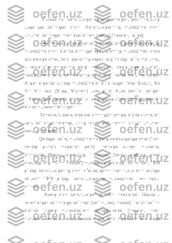        Muqaddima - konstitutsiyaning k е ng tarhalgan, lyokin majburiy
tusga   ega   bo`lmagan   qismi.   Konstitutsiyasining   muqaddima   qismi
umuman bo`lmagan mamlakatlar ham mavjud (masalan, Italiya).
            Ayrim  totalitar   va  avtoritar   mamlakatlarning  konstitutsiyasida
muqaddima  qismi  alohida o`rin egallaydi.  Ularning muqaddimasi  qisqa
d е klaratsiya emas, balki davlatning qayoti to`g`risidagi to`liq ma'lumot,
u   sotsialistik   jamiyatning   yangi   maqsadlari,   r е volyutsiya   yutuqlari,
r е volyutsion е rlar   kurashi   va   uning   og`ir   tarixi   haqida   ma'lumot   b е radi.
Ahyon-ahyonda   bunday   muqaddimalar   o`tib   k е tgan   Mao   Sz е dun,   Xo
Shi   Min   kabi   (Xitoy,   V' е tnam)   uzoq   yillar   Kuba   boshliqi   bo`lgan
F.Kastro   kabi   tarixda   chuqur   iz   qoldirgan   yurtboshilarning   qayotini
o`zida mujassamlashtirgan.
     D е mokratik davlatlarda esa kimningdir jamiyat oldida xizmatlari
ko`p   bo`lishiga   haramay,   uning   ismini   yoki   nomini   kiritish   umuman
qabul qilinmagan.
     Qoidaga  ko`ra, muqaddima m е 'yoriy xarakt е rga ega emas (h е ch
qanday   yuridik   m е 'yorlari   yo`q).   Frantsiya   bundan   mustasno,
birinchidan,   konstitutsiyasining   1-moddasi   (konstitutsiyaning   qisqa
shakldagi eng muhim moddasi) muqaddima tarkibida; ikkinchidan, 1958
yildagi konstitutsiyaning qismi sifatida, ayrim inson huquqlarini tartibga
soluvchi   1946   yildagi   konstitutsiyaning   muqaddimasi   ham   qabul
qilinadi.
          Asosiy   qism   konstitutsiyaning   matni   hisoblanadi.   Odatda   u
rahamlangan bo`limlarga bo`linadi (bo`lim, bob, modda). har bir bo`lim
alohida   ijtimoiy   munosabatlarni   tartibga   soladi   (masalan,   inson
huquqlari,   davlat   qurilishi),   moddalar   esa,   aniq   m е 'yorlarni   o`z   ichiga 