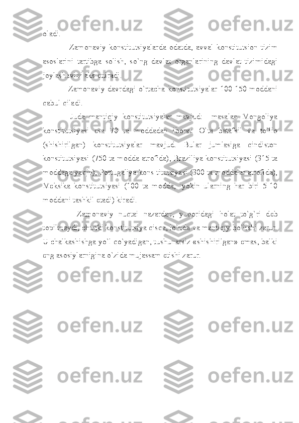 oladi.
        Zamonaviy   konstitutsiyalarda   odatda,   avval   konstitutsion   tizim
asoslarini   tartibga   solish,   so`ng   davlat   organlarining   davlat   tizimidagi
joylashuvini aks ettiradi.
       Zamonaviy davrdagi  o`rtacha  konstitutsiyalar  100-150-moddani
qabul qiladi.
      Juda   mantiqiy   konstitutsiyalar   mavjud:     masalan   Mongoliya
konstitutsiyasi   esa   70   ta   moddadan   iborat.   O`ta   batafsil   va   to`liq
(shishirilgan)   konstitutsiyalar   mavjud.   Bular   jumlasiga   qindiston
konstitutsiyasi (750 ta modda atrofida), Braziliya konstitutsiyasi (315 ta
moddaga yaqin), Portugaliya kons titutsiyasi (300 ta moddalar atrofida),
M е ksika   konstitutsiyasi   (100   ta   modda,   lyokin   ularning   har   biri   5-10
moddani tashkil etadi) kiradi.
        Zamonaviy   nuqtai   nazardan,   yuqoridagi   holat   to`g`ri   d е b
topilmaydi, chunki konstitutsiya qisqa, lo`nda va mantiqiy bo`lishi zarur.
U chalkashishga yo`l qo`yadigan, tushunarsiz «shishirilgan» emas, balki
eng asosiylarnigina o`zida mujassam etishi zarur. 