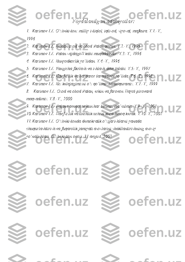 Foydalanilgan ada biyotlar:
1. Karimov I.A. O’zbekiston: milliy istiqlol, iqtisod, siyosat, mafkura. T.1.-T., 
1996 
2. Karimov I.A. Bizdan ozod va obod Vatan qolsin. T.2.-T., 1996 
3. Karimov I.A. Vatan sajdagoH kabi muqaddasdir. T.3.-T., 1996 
4. Karimov I.A. Bunyodkorlik yo’lidan. T.4.-T., 1996 
5. Karimov I.A. Yangicha fikrlash va ishlash davr talabi. T.5.-T., 1997 
6. Karimov I.A. Havfsizlik va barqaror taraqqiyot yo’lida. T.6.-T., 1998 
7. Karimov I.A. Biz kelajagimizni o’z qo’limiz bilan quramiz. T.7.-T., 1999
8.  Karimov I.A. Ozod va obod Vatan, erkin va farovon Hayot-pirovard 
maqsadimiz. T.8.-T., 2000 
9. Karimov I.A. Vatan ravnaqi uchun har birimiz ma‘sulmiz. T.9.-T., 2001
10. Karimov I.A. Havfsizlik va tinchlik uchun kurashmoq kerak. T.10.-T., 2002 
11. Karimov I.A. O’zbekistonda demokratik o’zgarishlarni yanada 
chuqurlashtirish va fuqarolik jamiyati asoslarini shakllantirishning asosiy 
yo’nalishlari. O’zbekiston ovozi. 31 avgust. 2002  