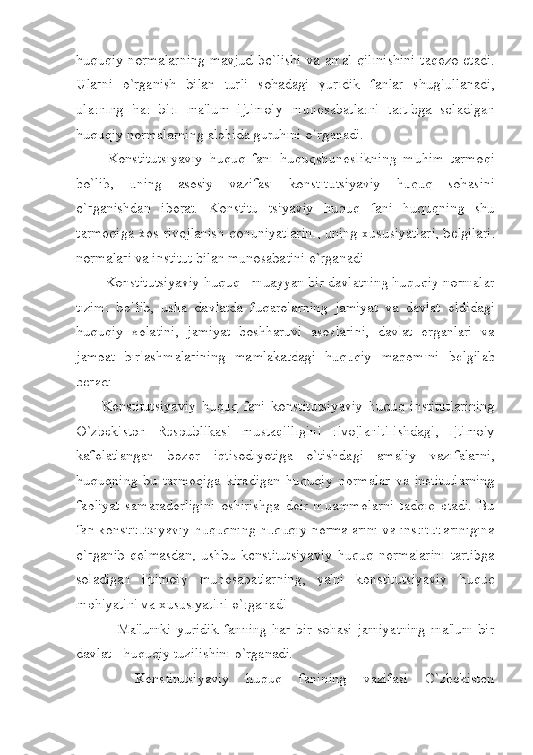 huquqiy normalarning  mavjud bo`lishi  va amal qilinishini taqozo etadi.
Ularni   o`rganish   bilan   turli   sohadagi   yuridik   fanlar   shug`ullanadi,
ularning   har   biri   ma'lum   ijtimoiy   munosabatlarni   tartibga   soladigan
huquqiy normalarning alohida guruhini o`rganadi.
  Konstitutsiyaviy   huquq   fani   huquqshunoslikning   muhim   tarmoqi
bo`lib,   uning   asosiy   vazifasi   konstitutsiyaviy   huquq   sohasini
o`rganishdan   iborat.   Konstitu   tsiyaviy   huquq   fani   huquqning   shu
tarmoqiga xos rivojlanish qonuniyatlarini, uning xususiyatlari, b е lgilari,
normalari va institut bilan munosabatini o`rganadi.
 Konstitutsiyaviy huquq - muayyan bir davlatning huquqiy normalar
tizimi   bo`lib,   usha   davlatda   fuqarolarning   jamiyat   va   davlat   oldidagi
huquqiy   xolatini,   jamiyat   boshharuvi   asoslarini,   davlat   organlari   va
jamoat   birlashmalarining   mamlakatdagi   huquqiy   maqomini   b е lgilab
b е radi.
Konstitutsiyaviy   huquq   fani   konstitutsiyaviy   huquq   institutlarining
O`zbekiston   R е spublikasi   mustaqilligini   rivojlanitirishdagi,   ijtimoiy
kafolatlangan   bozor   iqtisodiyotiga   o`tishdagi   amaliy   vazifalarni,
huquqning   bu   tarmoqiga   kiradigan   huquqiy   normalar   va   institutlarning
faoliyat   samaradorligini   oshirishga   doir   muammolarni   tadqiq   etadi.   Bu
fan konstitutsiyaviy huquqning huquqiy normalarini va institutlarinigina
o`rganib   qolmasdan,   ushbu   konstitutsiyaviy   huquq   normalarini   tartibga
soladigan   ijtimoiy   munosabatlarning,   ya'ni   konstitutsiyaviy   huquq
mohiyatini va xususiyatini o`rganadi.
      Ma'lumki  yuridik  fanning   har  bir   sohasi   jamiyatning   ma'lum   bir
davlat - huquqiy tuzilishini o`rganadi.
    Konstitutsiyaviy   huquq   fanining   vazifasi   O`zbekiston 