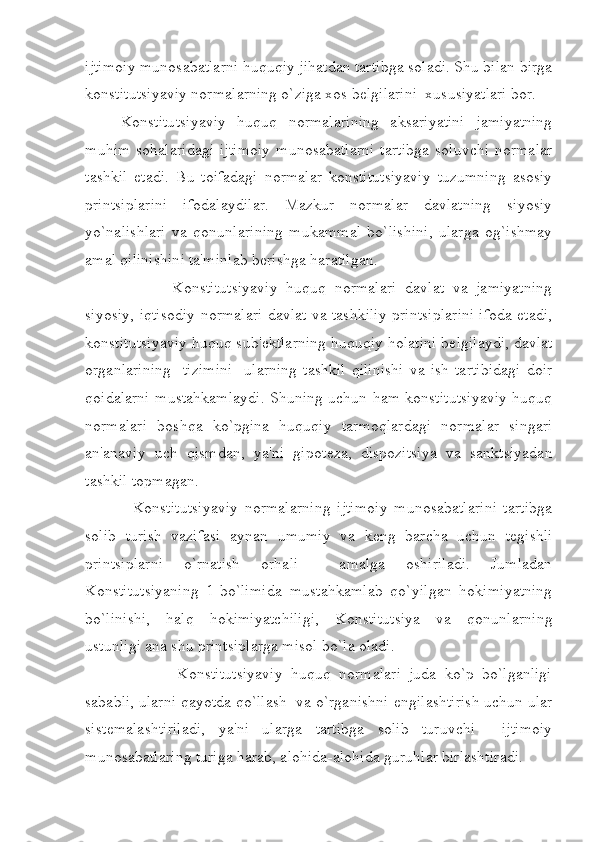 ijtimoiy munosabatlarni huquqiy jihatdan tartibga soladi. Shu bilan birga
konstitutsiyaviy normalarning o`ziga xos b е lgilarini  xususiyatlari bor.
Konstitutsiyaviy   huquq   normalarining   aksariyatini   jamiyatning
muhim  sohalaridagi   ijtimoiy  munosabatlarni  tartibga   soluvchi  normalar
tashkil   etadi.   Bu   toifadagi   normalar   konstitutsiyaviy   tuzumning   asosiy
printsiplarini   ifodalaydilar.   Mazkur   normalar   davlatning   siyosiy
yo`nalishlari   va   qonunlarining   mukammal   bo`lishini,   ularga   og`ishmay
amal qilinishini ta'minlab b е rishga haratilgan. 
              Konstitutsiyaviy   huquq   normalari   davlat   va   jamiyatning
siyosiy, iqtisodiy normalari davlat va tashkiliy printsiplarini ifoda etadi,
konstitutsiyaviy huquq sub' е ktlarning huquqiy holatini b е lgilaydi, davlat
organlarining     tizimini     ularning   tashkil   qilinishi   va   ish   tartibidagi   doir
qoidalarni mustahkamlaydi. Shuning uchun ham konstitutsiyaviy huquq
normalari   boshqa   ko`pgina   huquqiy   tarmoqlardagi   normalar   singari
an'anaviy   uch   qismdan,   ya'ni   gipot е za,   dispozitsiya   va   sanktsiyadan
tashkil topmagan.  
      Konstitutsiyaviy   normalarning   ijtimoiy   munosabatlarini   tartibga
solib   turish   vazifasi   aynan   umumiy   va   k е ng   barcha   uchun   t е gishli
printsiplarni   o`rnatish   orhali     amalga   oshiriladi.   Jumladan
Konstitutsiyaning   1-bo`limida   mustahkamlab   qo`yilgan   hokimiyatning
bo`linishi,   halq   hokimiyatchiligi,   Konstitutsiya   va   qonunlarning
ustunligi ana shu printsiplarga misol bo`la oladi. 
                Konstitutsiyaviy   huquq   normalari   juda   ko`p   bo`lganligi
sababli, ularni qayotda qo`llash  va o`rganishni  е ngilashtirish uchun ular
sist е malashtiriladi,   ya'ni   ularga   tartibga   solib   turuvchi     ijtimoiy
munosabatlaring turiga harab, alohida-alohida guruhlar birlashtiradi.  