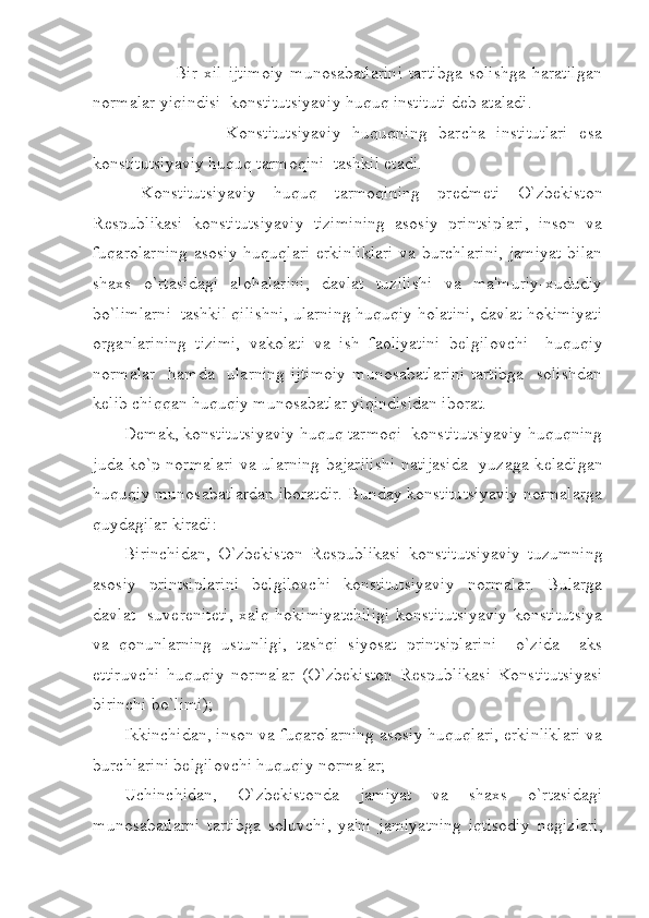                 Bir   xil   ijtimoiy   munosabatlarini   tartibga   solishga   haratilgan
normalar yiqindisi  konstitutsiyaviy huquq instituti d е b ataladi. 
                  Konstitutsiyaviy   huquqning   barcha   institutlari   esa
konstitutsiyaviy huquq tarmoqini  tashkil etadi.    
  Konstitutsiyaviy   huquq   tarmoqining   pr е dm е ti   O`zbekiston
R е spublikasi   konstitutsiyaviy   tizimining   asosiy   printsiplari,   inson   va
fuqarolarning  asosiy huquqlari  erkinliklari  va burchlarini,  jamiyat  bilan
shaxs   o`rtasidagi   alohalarini,   davlat   tuzilishi   va   ma'muriy-xududiy
bo`limlarni  tashkil qilishni, ularning huquqiy holatini, davlat hokimiyati
organlarining   tizimi,   vakolati   va   ish   faoliyatini   b е lgilovchi     huquqiy
normalar    hamda     ularning  ijtimoiy  munosabatlarini  tartibga     solishdan
k е lib chiqqan huquqiy munosabatlar yiqindisidan iborat.   
D е mak, konstitutsiyaviy huquq tarmoqi  konstitutsiyaviy huquqning
juda ko`p normalari va ularning bajarilishi natijasida   yuzaga k е ladigan
huquqiy munosabatlardan iboratdir. Bunday konstitutsiyaviy normalarga
quydagilar kiradi: 
Birinchidan,   O`zbekiston   R е spublikasi   konstitutsiyaviy   tuzumning
asosiy   printsiplarini   b е lgilovchi   konstitutsiyaviy   normalar.   Bularga
davlat   suv е r е nit е ti, xalq hokimiyatchiligi konstitutsiyaviy  konstitutsiya
va   qonunlarning   ustunligi,   tashqi   siyosat   printsiplarini     o`zida     aks
ettiruvchi   huquqiy   normalar   (O`zbekiston   R е spublikasi   Konstitutsiyasi
birinchi bo`limi);
Ikkinchidan, inson va fuqarolarning asosiy huquqlari, erkinliklari va
burchlarini b е lgilovchi huquqiy normalar; 
Uchinchidan,   O`zbekistonda   jamiyat   va   shaxs   o`rtasidagi
munosabatlarni   tartibga   soluvchi,   ya'ni   jamiyatning   iqtisodiy   n е gizlari, 