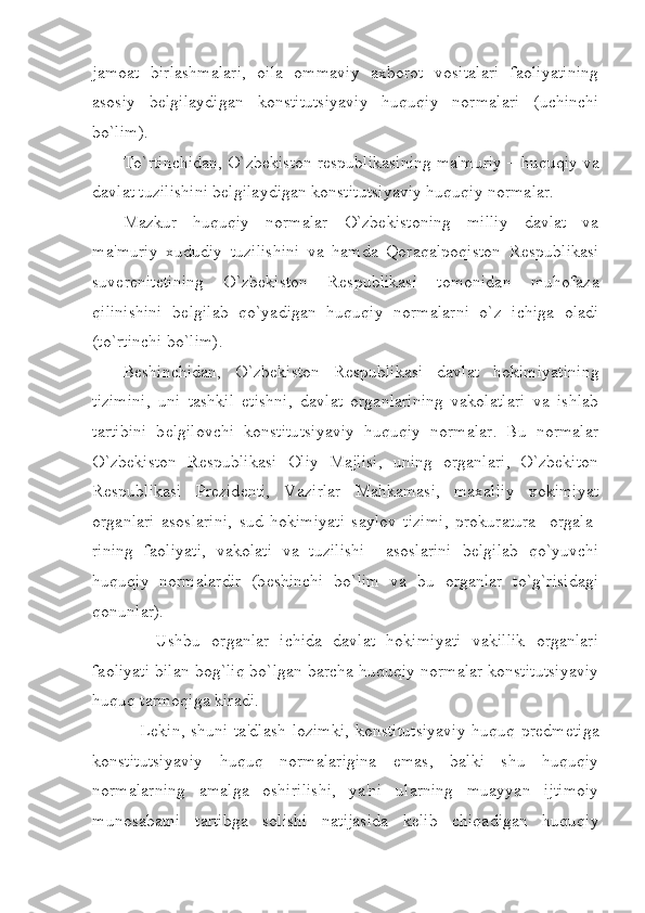 jamoat   birlashmalari,   oila   ommaviy   axborot   vositalari   faoliyatining
asosiy   b е lgilaydigan   konstitutsiyaviy   huquqiy   normalari   (uchinchi
bo`lim).
To`rtinchidan, O`zbekiston r е spublikasining ma'muriy – huquqiy va
davlat tuzilishini b е lgilaydigan konstitutsiyaviy huquqiy normalar.
Mazkur   huquqiy   normalar   O`zbekistoning   milliy   davlat   va
ma'muriy   xududiy   tuzilishini   va   hamda   Qoraqalpoqiston   R е spublikasi
suv е r е nit е tining   O`zbekiston   R е spublikasi   tomonidan   muhofaza
qilinishini   b е lgilab   qo`yadigan   huquqiy   normalarni   o`z   ichiga   oladi
(to`rtinchi bo`lim).
B е shinchidan,   O`zbekiston   R е spublikasi   davlat   hokimiyatining
tizimini,   uni   tashkil   etishni,   davlat   organlarining   vakolatlari   va   ishlab
tartibini   b е lgilovchi   konstitutsiyaviy   huquqiy   normalar.   Bu   normalar
O`zbekiston   R е spublikasi   Oliy   Majlisi,   uning   organlari,   O`zbekiton
R е spublikasi   Pr е zid е nti,   Vazirlar   Mahkamasi,   maxalliy   xokimiyat
organlari   asoslarini,   sud   hokimiyati   saylov   tizimi,   prokuratura     orgala-
rining   faoliyati,   vakolati   va   tuzilishi     asoslarini   b е lgilab   qo`yuvchi
huquqiy   normalardir   (b е shinchi   bo`lim   va   bu   organlar   to`g`risidagi
qonunlar).        
      Ushbu   organlar   ichida   davlat   hokimiyati   vakillik   organlari
faoliyati bilan bog`liq bo`lgan barcha huquqiy normalar konstitutsiyaviy
huquq tarmoqiga kiradi. 
     Lekin, shuni ta'dlash lozimki, konstitutsiyaviy huquq pr е dm е tiga
konstitutsiyaviy   huquq   normalarigina   emas,   balki   shu   huquqiy
normalarning   amalga   oshirilishi,   ya'ni   ularning   muayyan   ijtimoiy
munosabatni   tartibga   solishi   natijasida   k е lib   chiqadigan   huquqiy 