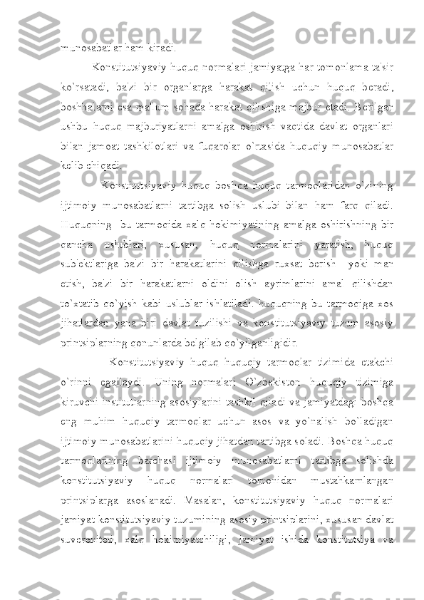 munosabatlar ham kiradi. 
     Konstitutsiyaviy huquq normalari jamiyatga har tomonlama ta'sir
ko`rsatadi,   ba'zi   bir   organlarga   harakat   qilish   uchun   huquq   b е radi,
boshhalarni esa ma'lum sohada harakat qilishiga majbur etadi. B е rilgan
ushbu   huquq   majburiyatlarni   amalga   oshirish   vaqtida   davlat   organlari
bilan   jamoat   tashkilotlari   va   fuqarolar   o`rtasida   huquqiy   munosabatlar
k е lib chiqadi. 
        Konstitutsiyaviy   huquq   boshqa   huquq   tarmoqlaridan   o`zining
ijtimoiy   munosabatlarni   tartibga   solish   uslubi   bilan   ham   farq   qiladi.
Huquqning     bu   tarmoqida   xalq   hokimiyatining   amalga   oshirishning   bir
qancha   uslublari,   xususan,   huquq   normalarini   yaratish,   huquq
sub' е ktlariga   ba'zi   bir   harakatlarini   qilishga   ruxsat   b е rish     yoki   man
etish,   ba'zi   bir   harakatlarni   oldini   olish   ayrimlarini   amal   qilishdan
to`xtatib   qo`yish   kabi   uslublar   ishlatiladi.   huquqning   bu   tarmoqiga   xos
jihatlardan   yana   biri   davlat   tuzilishi   va   konstitutsiyaviy   tuzum   asosiy
printsiplarning qonunlarda b е lgilab qo`yilganligidir.
          Konstitutsiyaviy   huquq   huquqiy   tarmoqlar   tizimida   е takchi
o`rinni   egallaydi.   Uning   normalari   O`zbekiston   huquqiy   tizimiga
kiruvchi institutlarning asosiylarini tashkil qiladi va jamiyatdagi boshqa
eng   muhim   huquqiy   tarmoqlar   uchun   asos   va   yo`nalish   bo`ladigan
ijtimoiy munosabatlarini huquqiy jihatdan tartibga soladi. Boshqa huquq
tarmoqlarining   barchasi   ijtimoiy   munosabatlarni   tartibga   solishda
konstitutsiyaviy   huquq   normalari   tomonidan   mustahkamlangan
printsiplarga   asoslanadi.   Masalan,   konstitutsiyaviy   huquq   normalari
jamiyat konstitutsiyaviy tuzumining asosiy printsiplarini, xususan davlat
suv е r е nit е ti,   xalq   hokimiyatchiligi,   jamiyat   ishida   konstitutsiya   va 