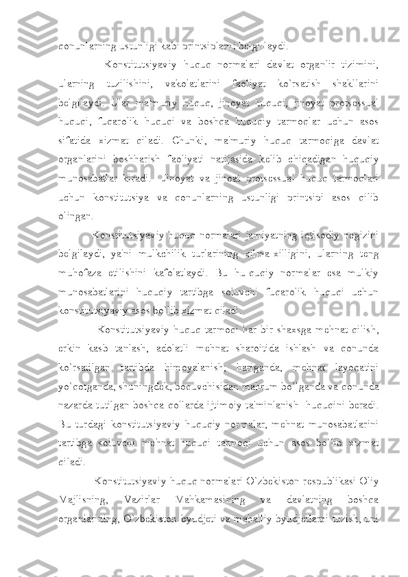 qonunlarning ustunligi kabi printsiplarni b е lgi-laydi.             
        Konstitutsiyaviy   huquq   normalari   davlat   organlir   tizimini,
ularning   tuzilishini,   vakolatlarini   faoliyat   ko`rsatish   shakllarini
b е lgilaydi.   Ular   ma'muriy   huquq,   jinoyat   huquqi,   jinoyat   prots е ssual
huquqi,   fuqarolik   huquqi   va   boshqa   huquqiy   tarmoqlar   uchun   asos
sifatida   xizmat   qiladi.   Chunki,   ma'muriy   huquq   tarmoqiga   davlat
organlarini   boshharish   faoliyati   natijasida   k е lib   chiqadigan   huquqiy
munosabatlar   kiradi.     Jinoyat   va   jinoat   prots е ssual   huquq   tarmoqlari
uchun   konstitutsiya   va   qonunlarning   ustunligi   printsipi   asos   qilib
olingan. 
       Konstitutsiyaviy huquq normalari jamiyatning iqtisodiy n е gizini
b е lgilaydi,   ya'ni   mulkchilik   turlarining   xilma-xilligini,   ularning   t е ng
muhofaza   etilishini   kafolatlaydi.   Bu   hu-quqiy   normalar   esa   mulkiy
munosabatlarini   huquqiy   tartibga   soluvchi   fuqarolik   huquqi   uchun
konstitutsiyaviy asos bo`lib xizmat qiladi. 
          Konstitutsiyaviy  huquq  tarmoqi   har  bir   shaxsga  m е hnat  qilish,
erkin   kasb   tanlash,   adolatli   m е hnat   sharoitida   ishlash   va   qonunda
ko`rsatilgan   tartibda   himoyalanish;   hariganda,   m е hnat   layoqatini
yo`qotganda, shuningd е k, boquvchisidan mahrum bo`lganda va qonunda
nazarda tutilgan boshqa qollarda ijtimoiy ta'minlanish   huquqini b е radi.
Bu   turdagi   konstitutsiyaviy   huquqiy   normalar,   m е hnat   munosabatlarini
tartibga   soluvchi   m е hnat   huquqi   tarmoqi   uchun   asos   bo`lib   xizmat
qiladi. 
      Konstitutsiyaviy huquq normalari O`zbekiston r е spublikasi Oliy
Majlisning,   Vazirlar   Mahkamasining   va   davlatning   boshqa
organlarining, O`zbekiston byudj е ti va mahalliy byudj е tlarni tuzish, uni 