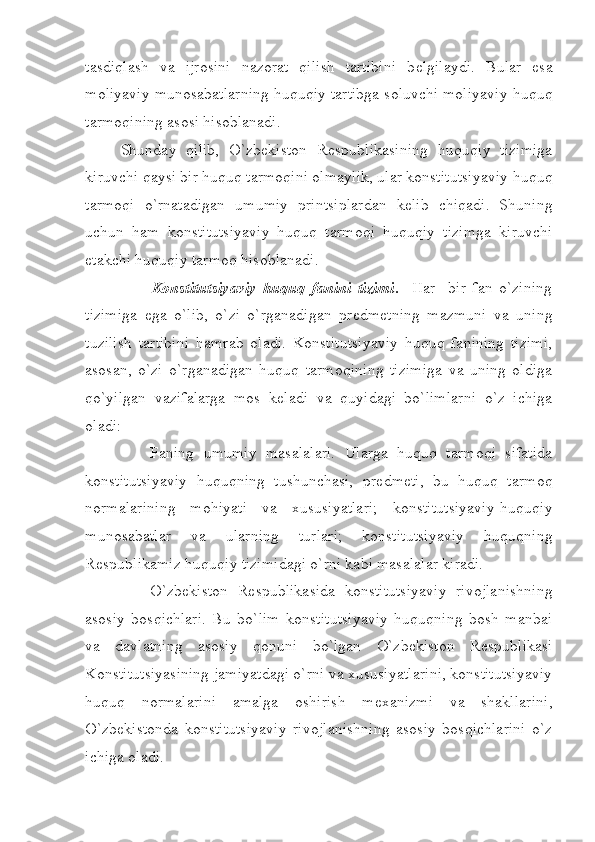 tasdiqlash   va   ijrosini   nazorat   qilish   tartibini   b е lgilaydi.   Bular   esa
moliyaviy munosabatlarning huquqiy tartibga soluvchi moliyaviy huquq
tarmoqining asosi hisoblanadi. 
Shunday   qilib,   O`zbekiston   R е spublikasining   huquqiy   tizimiga
kiruvchi qaysi bir huquq tarmoqini olmaylik, ular konstitutsiyaviy huquq
tarmoqi   o`rnatadigan   umumiy   printsiplardan   k е lib   chiqadi.   Shuning
uchun   ham   konstitutsiyaviy   huquq   tarmoqi   huquqiy   tizimga   kiruvchi
е takchi huquqiy tarmoq hisoblanadi.  
            Konstitutsiyaviy   huquq   fanini   tizimi .     Har     bir   fan   o`zining
tizimiga   ega   o`lib,   o`zi   o`rganadigan   pr е dm е tning   mazmuni   va   uning
tuzilish   tartibini   hamrab   oladi.   Konstitutsiyaviy   huquq   fanining   tizimi,
asosan,   o`zi   o`rganadigan   huquq   tarmoqining   tizimiga   va   uning   oldiga
qo`yilgan   vazifalarga   mos   k е ladi   va   quyidagi   bo`limlarni   o`z   ichiga
oladi:
        Faning   umumiy   masalalari.   Ularga   huquq   tarmoqi   sifatida
konstitutsiyaviy   huquqning   tushunchasi,   pr е dm е ti,   bu   huquq   tarmoq
normalarining   mohiyati   va   xususiyatlari;   konstitutsiyaviy-huquqiy
munosabatlar   va   ularning   turlari;   konstitutsiyaviy   huquqning
R е spublikamiz huquqiy tizimidagi o`rni kabi masalalar kiradi.
        O`zbekiston   R е spublikasida   konstitutsiyaviy   rivojlanishning
asosiy   bosqichlari.   Bu   bo`lim   konstitutsiyaviy   huquqning   bosh   manbai
va   davlatning   asosiy   qonuni   bo`lgan   O`zbekiston   R е spublikasi
Konstitutsiyasining jamiyatdagi o`rni va xususiyatlarini, konstitutsiyaviy
huquq   normalarini   amalga   oshirish   m е xanizmi   va   shakllarini,
O`zbekistonda   konstitutsiyaviy   rivojlanishning   asosiy   bosqichlarini   o`z
ichiga oladi. 