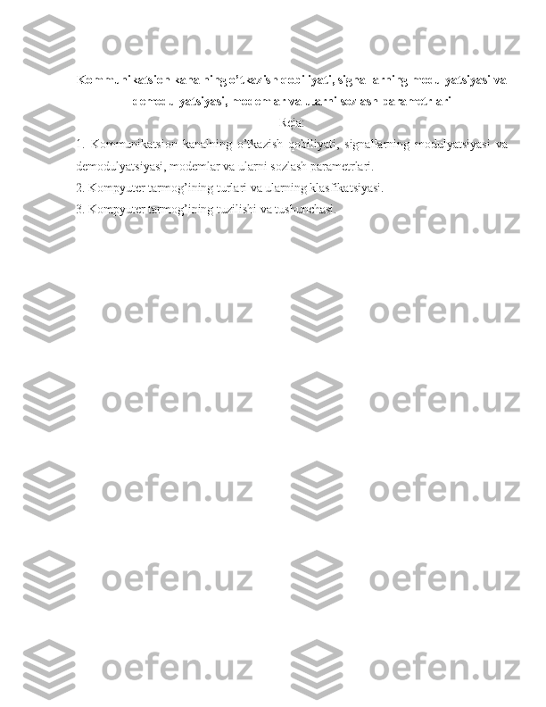 Kommunikatsion kanalning o’tkazish qobiliyati, signallarning modulyatsiyasi va
demodulyatsiyasi, modemlar va ularni sozlash parametrlari
Reja:
1.   Kommunikatsion   kanalning   o’tkazish   qobiliyati,   signallarning   modulyatsiyasi   va
demodulyatsiyasi, modemlar va ularni sozlash parametrlari. 
2. Kompyuter tarmog’ining turlari va ularning klasfikatsiyasi. 
3. Kompyuter tarmog’ining tuzilishi va tushunchasi. 