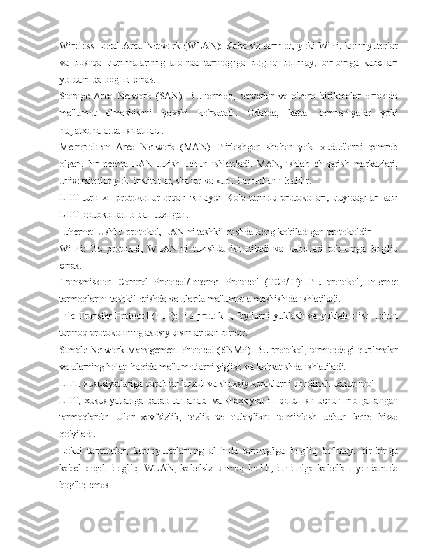 Wireless   Local   Area   Network   (WLAN):   Kabelsiz   tarmoq,   yoki   WiFi,   kompyuterlar
va   boshqa   qurilmalarning   alohida   tarmog'iga   bog'liq   bo'lmay,   bir-biriga   kabellari
yordamida bog'liq emas.
Storage   Area   Network   (SAN):   Bu   tarmoq,   serverlar   va   o'zaro   birikmalar   o'rtasida
ma'lumot   almashishni   yaxshi   ko'rsatadi.   Odatda,   katta   kompaniyalar   yoki
hujjatxonalarda ishlatiladi.
Metropolitan   Area   Network   (MAN):   Birlashgan   shahar   yoki   xududlarni   qamrab
olgan,   bir   nechta   LAN   tuzish   uchun   ishlatiladi.   MAN,   ishlab   chiqarish   markazlari,
universitetlar yoki institutlar, shahar va xududlar uchun idealdir.
LHT   turli   xil   protokollar   orqali   ishlaydi.   Ko'p   tarmoq   protokollari,   quyidagilar   kabi
LHT protokollari orqali tuzilgan:
Ethernet: Ushbu protokol, LAN-ni tashkil etishda keng ko'riladigan protokoldir.
Wi-Fi:   Bu   protokol,   WLAN-ni   tuzishda   ishlatiladi   va   kabellari   to'plamga   bog'liq
emas.
Transmission   Control   Protocol/Internet   Protocol   (TCP/IP):   Bu   protokol,   internet
tarmoqlarini tashkil etishda va ularda ma'lumot almashishida ishlatiladi.
File   Transfer   Protocol   (FTP):   Bu   protokol,   fayllarni   yuklash   va   yuklab   olish   uchun
tarmoq protokolining asosiy qismlaridan biridir.
Simple Network Management Protocol (SNMP): Bu protokol, tarmoqdagi qurilmalar
va ularning holati haqida ma'lumotlarni yig'ish va ko'rsatishda ishlatiladi.
LHT, xususiyatlariga qarab tanlanadi va shaxsiy keraklarni qondirish uchun mo'
LHT,   xususiyatlariga   qarab   tanlanadi   va   shaxsiylarini   qoldirish   uchun   mo'ljallangan
tarmoqlardir.   Ular   xavfsizlik,   tezlik   va   qulaylikni   ta'minlash   uchun   katta   hissa
qo'yiladi.
Lokal   tarmoqlar,   kompyuterlarning   alohida   tarmog'iga   bog'liq   bo'lmay,   bir-biriga
kabel   orqali   bog'liq.   WLAN,   kabelsiz   tarmoq   bo'lib,   bir-biriga   kabellari   yordamida
bog'liq emas. 