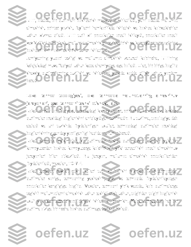 LHT,   odatda,   bir   qurilmani   boshqarish   maqsadida   ishlatiladi,   ya'ni   odatda   ma'lumot
almashish,   printer   yozish,   fayllarni   hamkorlikda   ishlatish   va   boshqa   ko'rsatkichlar
uchun   xizmat   qiladi.   LHT   turli   xil   protokollar   orqali   ishlaydi,   protokollar   orqali
xavfsizlikni ta'minlash, ma'lumot almashishni tezlashtirish va kompyuter tarmog'ining
boshqarilishini osonlashtirish uchun ishlatiladi.
Jamiyatning   yuqori   tezligi   va   ma'lumot   almashish   zarurati   ko'pincha,   LHTning
kelajakdagi muvaffaqiyati uchun katta ahamiyatga ega bo'ladi. Ular, bir-biriga bog'liq
shaxsiy   qurilmalarning   tuzilishi   va   ishlashini   yanada   sodda   qilish   uchun   yordam
beradi.
Lokal   tarmoq   topologiyasi,   lokal   tarmoqda   malumotlarning   almashinuv
jarayonlari, lokal tarmoqni tashkil etish usullari.
Lokal  tarmoq topologiyasi, tarmoqdagi  kompyuterlar, printerlar, serverlar  va boshqa
qurilmalar orasidagi bog'lanishni aniqlaydigan tuzilmadir. Bu tuzilma, topologiya deb
ataladi   va   uni   tuzishda   foydalanilgan   usullar,   tarmoqdagi   qurilmalar   orasidagi
bog'lanishning qanday yopilganligi haqida ma'lumot beradi.
Lokal   tarmoqda   malumotlar,   bir   qurilmadan   boshqa   qurilmaga   o'tkazilishi   yoki   bir
kompyuterdan   boshqa   kompyuterga   ko'chirilishi   yoki   tarqatilishi   orqali   almashinuv
jarayonlari   bilan   o'tkaziladi.   Bu   jarayon,   ma'lumot   almashish   protokollaridan
foydalaniladi, masalan, TCP/IP.
Lokal   tarmoqni   tashkil   etish   usullari   turli   xil   bo'lishi   mumkin.   Ular   tarmoqdagi
qurilmalar   soniga,   tarmoqning   yashash   joyiga   va   tarmoqda   foydalanilayotgan
protokollar   kengligiga   bog'liq.   Masalan,   tarmoqni   yirik   vaqtda,   ko'p   qurilmalarga
tegishli ma'lumotlarni almashish uchun tashkil etish uchun, to'g'ridan-to'g'ri bog'lanish
usuli   yoki   star   tarmoq   topologiyasi   ishlatilishi   mumkin.   Ya'ni,   tarmoqdagi   har   bir
qurilma o'ziga bir necha boshqa qurilmaga tegishli bo'ladi. 