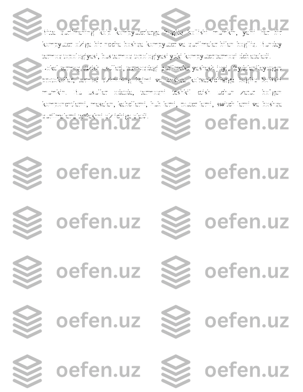Bitta   qurilmaning   ko'p   kompyuterlarga   bog'liq   bo'lishi   mumkin,   ya'ni   har   bir
kompyuter   o'ziga   bir   necha   boshqa   kompyuter   va   qurilmalar   bilan   bog'liq.   Bunday
tarmoq topologiyasi, bus tarmoq topologiyasi yoki kompyuter tarmoqi deb ataladi.
Lokal   tarmoq   tuzish   usullari,  tarmoqdagi   qurilmalar   yashash   joyi,  foydalanilayotgan
protokollar,   tarmoq   tizimining   hajmi   va   boshqa   ko'rsatkichlarga   bog'liq   bo'lishi
mumkin.   Bu   usullar   odatda,   tarmoqni   tashkil   etish   uchun   zarur   bo'lgan
komponentlarni,   masalan,   kabellarni,   hub-larni,   router-larni,   switch-larni   va   boshqa
qurilmalarni tanlashni o'z ichiga oladi. 