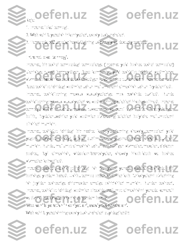 Reja:
1. Intranet lokal tarmogi.
2. Web sahifa yaratish inkoniyatlari, asosiy tushunchalari.
3. Tarmoqda malumotlar havsizligining uskunaviy va dasturiy taminoti.
Intranet lokal tarmogi.
Intranet,   bir   tashqi   tarmoqdagi   tarmoqlarga   (Internet   yoki   boshqa   tashqi   tarmoqlar)
ulanishga   ruxsat   bermaydigan,   faqat   kompaniya   yoki   tashkilot   ichidagi   xodimlarga
xizmat ko'rsatish maqsadida ishlatiladigan lokal tarmoq tuzilmasidir. Intranet tarmoqi,
faqat tashkilot ichidagi xodimlar uchun ma'lumotlarni almashish uchun foydalaniladi.
Intranet,   tashkilotning   maxsus   xususiyatlariga   mos   ravishda   tuziladi.   Bunda
tashkilotning maxsus xususiyatlari va xodimlarining talablari hisobga olinadi. Intranet
tarmoqi,   xodimlar   uchun   maxsus   ruxsatnoma   va   parol   tizimi   bilan   himoyalangan
bo'lib,   foydalanuvchilar   yoki   xodimlar   o'zlarining   talablari   bo'yicha   ma'lumotlarni
olishlari mumkin.
Intranet,   tashkilot   ichidagi   bir   nechta   kompyuterlarning   shaxsiy   tarmoqlari   yoki
yagona,   tashkilot   ichidagi   ko'plab   qurilmalarning   yagona   tarmog'i   shaklida   tuzilishi
mumkin. Bunda, ma'lumot almashish uchun etib tuzilgan xizmatlar, masalan, elektron
pochta,   fayl   almashish,   videokonferentsiyalar,   shaxsiy   hisob-kitob   va   boshqa
xizmatlar ko'rsatiladi.
Intranet   tarmoqi,   tashkilot   ichidagi   ish   faoliyatini   yanada   samarali   hollarda   olib
borishga yordam beradi. Ushbu tarmoq orqali xodimlar ko'p funksiyalarni o'zlarining
ish   joyidan   tashqariga   chiqmasdan   amalga   oshirishlari   mumkin.   Bundan   tashqari,
Intranet,   tashkilot   ichidagi   xodimlar   o'rtasida   ma'lumot   almashishni   yanada   samarali
va tizimli hollarda olib borishga yordam beradi.
Web sahifa yaratish inkoniyatlari, asosiy tushunchalari.
Web sahifa yaratishning asosiy tushunchalari quyidagilardir: 