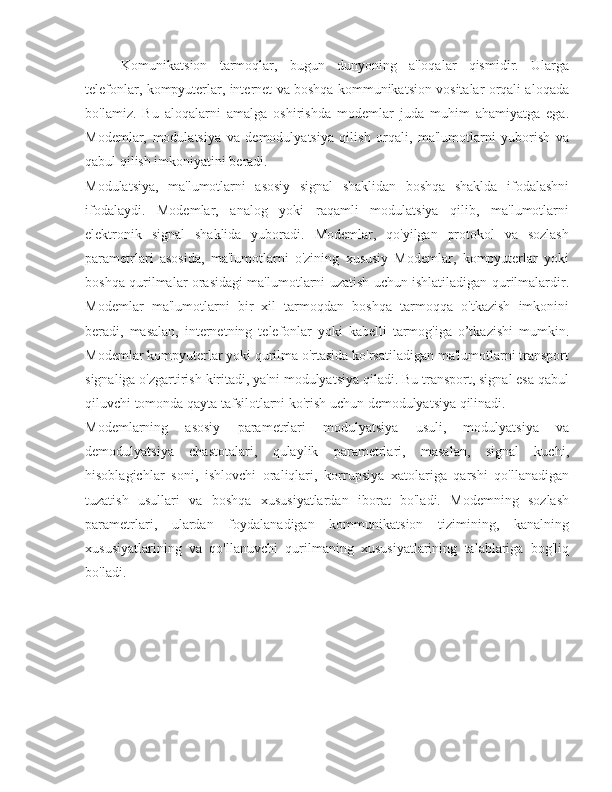 Komunikatsion   tarmoqlar,   bugun   dunyoning   a'loqalar   qismidir.   Ularga
telefonlar, kompyuterlar, internet va boshqa kommunikatsion vositalar orqali aloqada
bo'lamiz.   Bu   aloqalarni   amalga   oshirishda   modemlar   juda   muhim   ahamiyatga   ega.
Modemlar,   modulatsiya   va   demodulyatsiya   qilish   orqali,   ma'lumotlarni   yuborish   va
qabul qilish imkoniyatini beradi.
Modulatsiya,   ma'lumotlarni   asosiy   signal   shaklidan   boshqa   shaklda   ifodalashni
ifodalaydi.   Modemlar,   analog   yoki   raqamli   modulatsiya   qilib,   ma'lumotlarni
elektronik   signal   shaklida   yuboradi.   Modemlar,   qo'yilgan   protokol   va   sozlash
parametrlari   asosida,   ma'lumotlarni   o'zining   xususiy   Modemlar,   kompyuterlar   yoki
boshqa qurilmalar orasidagi ma'lumotlarni uzatish uchun ishlatiladigan qurilmalardir.
Modemlar   ma'lumotlarni   bir   xil   tarmoqdan   boshqa   tarmoqqa   o'tkazish   imkonini
beradi,   masalan,   internetning   telefonlar   yoki   kabelli   tarmog'iga   o’tkazishi   mumkin.
Modemlar kompyuterlar yoki qurilma o'rtasida ko'rsatiladigan ma'lumotlarni transport
signaliga o'zgartirish kiritadi, ya'ni modulyatsiya qiladi. Bu transport, signal esa qabul
qiluvchi tomonda qayta tafsilotlarni ko'rish uchun demodulyatsiya qilinadi.
Modemlarning   asosiy   parametrlari   modulyatsiya   usuli,   modulyatsiya   va
demodulyatsiya   chastotalari,   qulaylik   parametrlari,   masalan,   signal   kuchi,
hisoblagichlar   soni,   ishlovchi   oraliqlari,   korrupsiya   xatolariga   qarshi   qo'llanadigan
tuzatish   usullari   va   boshqa   xususiyatlardan   iborat   bo'ladi.   Modemning   sozlash
parametrlari,   ulardan   foydalanadigan   kommunikatsion   tizimining,   kanalning
xususiyatlarining   va   qo'llanuvchi   qurilmaning   xususiyatlarining   talablariga   bog'liq
bo'ladi. 