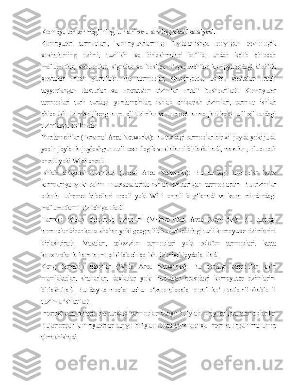 Kompyuter tarmog’ining turlari va ularning klasfikatsiyasi.
Kompyuter   tarmoqlari,   kompyuterlarning   foydalanishga   qo'yilgan   texnologik
vositalarning   tizimi,   tuzilishi   va   birlashmalari   bo‘lib,   undan   kelib   chiqqan
ma'lumotlar,   axborotlar,   signalar   va   boshqa   o‘zgaruvchilar   kompyuterdagi   alohida
vositalar   orqali   yuritiladi.   Bu   tarmoqlar,   shuningdek,   ushbu   vositalar   orqali
tayyorlangan   dasturlar   va   operatsion   tizimlar   orqali   boshqariladi.   Kompyuter
tarmoqlari   turli   turdagi   yordamchilar,   ishlab   chiqarish   tizimlari,   tarmoq   ishlab
chiqarish tizimlari, keng tarmoqli tizimlar va internet tarmoqlari kabi turli xil turdagi
tizimlarga bo‘linadi.
Yordamchilar (Personal Area Networks): Bu turdagi tarmoqlar bir xil joyda yoki juda
yaqin joylarda joylashgan turli texnologik vositalarni birlashtiradi, masalan, Bluetooth
orqali yoki WiFi orqali.
Ishlab   chiqarish   tizimlari   (Local   Area   Networks):   Bu   turdagi   tarmoqlar   katta
kompaniya   yoki   ta'lim   muassasalarida   ishlab   chiqarilgan   tarmoqlardir.   Bu   tizimlar
odatda   Ethernet   kabellari   orqali   yoki   WiFi   orqali   bog‘lanadi   va   katta   miqdordagi
ma'lumotlarni o‘z ichiga oladi.
Tarmoq   ishlab   chiqarish   tizimlari   (Metropolitan   Area   Networks):   Bu   turdagi
tarmoqlar biror katta shahar yoki geografik hudud ichidagi turli kompyuter tizimlarini
birlashtiradi.   Masalan,   televizion   tarmoqlari   yoki   telefon   tarmoqlari,   katta
korxonalarda ham tarmoq ishlab chiqarish tizimlari foydalaniladi.
Keng   tarmoqli   tizimlar   (Wide   Area   Networks):   Bu   turdagi   tarmoqlar   ko‘p
mamlakatlar,   shaharlar,   davlatlar   yoki   hududlar   orasidagi   kompyuter   tizimlarini
birlashtiradi.  Bunday  tarmoqlar   uchun o‘zaro aloqalar   orqali   ko‘p  qatlamli  shablonli
tuzilma ishlatiladi.
Internet   tarmoqlari:   Bu   turdagi   tarmoqlar   dunyo   bo‘ylab   joriy   etilgan   tarmoqlardir.
Bular orqali kompyuterlar dunyo bo‘ylab aloqa qilishadi  va Internet orqali ma'lumot
almashishadi. 