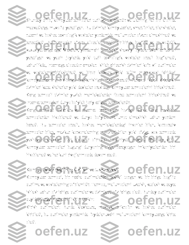 Shunday qilib, kompyuter tarmoqlari turli xil tizimlardir va ularning har biri alohida
maqsadlarga  muvofiq  yaratilgan.   Bu  tizimlar   kompyuterlar,  smartfonlar,  planshetlar,
ruterni va boshqa texnologik vositalar yordamida ma'lumotlar o‘zaro almashinadi  va
tarqatiladi.   Bu   tarmoqlar   o‘zaro   aloqalar   orqali   bir-biriga   bog‘liq   va   muvofiqlik
xususiyatlariga   ega.   Masalan,   yordamchi   tarmoqlar   shaxsiy   foydalanuvchilar   uchun
yaratilgan   va   yaqin   joylarda   yoki   turli   texnologik   vositalar   orqali   bog‘lanadi,
uchunlikda, Internetga aloqador emaslar. Ishlab chiqarish tizimlari ko‘p xil qurilmalar
va   vositalarni   birlashtiradi   va   biror   korxona   yoki   ta'lim   muassasasi   ichidagi
kompyuterlarning   bir-biriga   bog‘lanishiga   imkon   beradi.   Tarmoq   ishlab   chiqarish
tizimlari katta shaharlar yoki davlatlar orasidagi kompyuter tarmoqlarini birlashtiradi.
Keng   tarmoqli   tizimlar   yuzlab   mamlakatlardan   iborat   tarmoqlarni   birlashtiradi   va
Internet tarmoqlari dunyo bo‘ylab joriy etilgan tarmoqlardir.
Keng   tarmoqli   tizimlar   va   Internet   tarmoqlari   hozirgi   kunda   eng   mashhur
tarmoqlardan   hisoblanadi   va   dunyo   bo‘ylab   ma'lumot   almashish   uchun   yordam
beradi.   Bu   tarmoqlar   orqali,   boshqa   mamlakatlardagi   insonlar   bilan,   korporativ
tarmoqlar   bilan,   mazkur   korxonalarning   mijozlari   bilan   yoki   o‘ziga   xos   tarmoqda
yashovchi   shaxslar   bilan   aloqalar   o‘rnatish   imkoniyati   mavjud.   Shunday   qilib,
kompyuter   tarmoqlari   bugungi   dunyoning   bizga   berayotgan   imkoniyatlaridan   biri
hisoblanadi va har kuni rivojlanmoqda davom etadi.
Kompyuter tarmog’ining tuzilishi va tushunchasi.
Kompyuter   tarmoqi,   bir   necha   qurilmalardan   tashkil   topgan   va   bir-biriga   bog‘liq
qurilma va vositalarning to‘plamidir. Tarmoq, ma'lumotlarni uzatish, saqlash va qayta
ishlash uchun o‘z ichiga qurilmalar va tizimlarni o‘z ichiga oladi. Bunday qurilmalar
quyidagilardan iborat bo‘lishi mumkin:
Kirish   qurilmalari:   Bunda   klaviatura,   mushuk,   mikrofon   va   boshqa   qurilmalar
kiritiladi,   bu   qurilmalar   yordamida   foydalanuvchi   ma'lumotlarni   kompyuterga   kirita
oladi. 