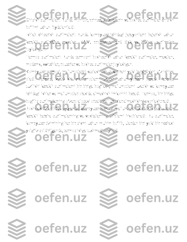 Chiqish qurilmalari: Bunda monitor, printer, ko‘zniqorin va boshqa qurilmalar chiqish
bo‘limi uchun foydalaniladi.
Ishlab   chiqarish   qurilmalari:   Bunda   kompyuter   ichidagi   jarayonlarni   bajarish   uchun
kerakli   qurilmalar,   masalan,   RAM,   processor,   hard   disk   va   boshqa   qurilmalar
joylashgan.
Tarmoq   qurilmalari:   Bunda   tarmoqni   boshqarish   uchun   kerakli   qurilmalar,   masalan,
modems, switchlar, routerlar va boshqa qurilmalar joylashgan.
Kompyuter tarmoqi, ma'lumotlarni saqlash uchun xotirani yoki hard diskni o‘z ichiga
oladi.   Tarmoq,   xuddi   shu   ma'lumotlarni   uzatish   uchun   yordam   beradi.   Tarmoq
tuzilishi kerakli qurilmalarni bir-biriga bog‘lash, ma'lumotlarni uzatish va kompyuter
ichidagi ishlar va ma'lumotlar orasida almashish imkonini beradi. Tarmoq, bir-biriga
bog‘liq qurilmalarning o‘zaro aloqasi orqali ma'lumotlar almashishni osonlashtiradi.
Boshqa so‘zlar bilan aytganda, kompyuter tarmoqi ma'lumotlar ustidan ishlash uchun
kerakli   barcha   qurilmalarning   va   vositalarning   to‘plami   hisoblanadi.   Bu   qurilmalar,
kompyuter tizimining har bir qismi uchun muhim bo‘lib, ulardan biri yoki bir nechasi
yolg‘iz qoldirilganda, tarmoq ishga tushmadi deyiladi. 