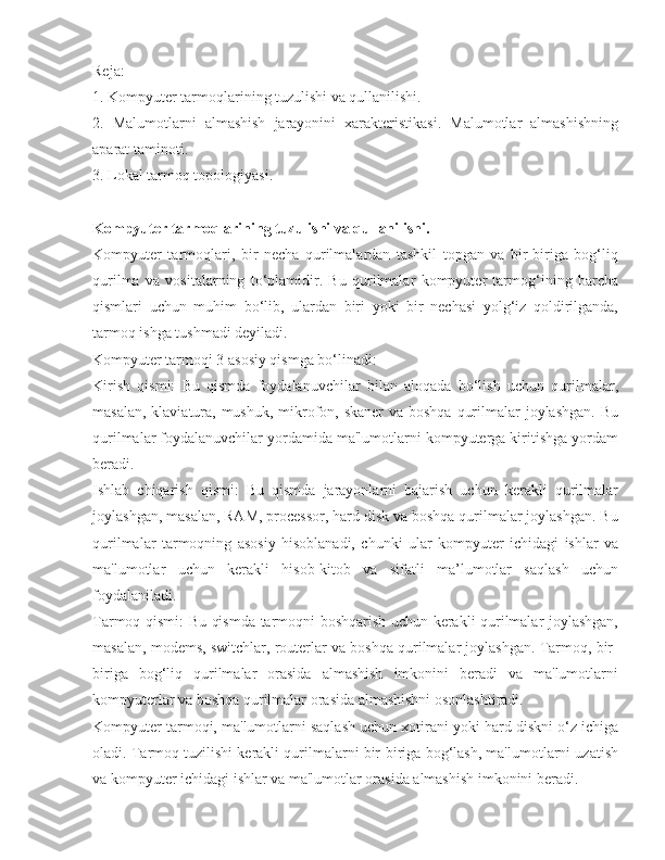 Reja:
1. Kompyuter tarmoqlarining tuzulishi va qullanilishi.
2.   Malumotlarni   almashish   jarayonini   xarakteristikasi.   Malumotlar   almashishning
aparat taminoti.
3. Lokal tarmoq topologiyasi.
Kompyuter tarmoqlarining tuzulishi va qullanilishi.
Kompyuter   tarmoqlari,   bir   necha   qurilmalardan   tashkil   topgan   va   bir-biriga   bog‘liq
qurilma   va   vositalarning   to‘plamidir.   Bu   qurilmalar   kompyuter   tarmog‘ining   barcha
qismlari   uchun   muhim   bo‘lib,   ulardan   biri   yoki   bir   nechasi   yolg‘iz   qoldirilganda,
tarmoq ishga tushmadi deyiladi.
Kompyuter tarmoqi 3 asosiy qismga bo‘linadi:
Kirish   qismi:   Bu   qismda   foydalanuvchilar   bilan   aloqada   bo‘lish   uchun   qurilmalar,
masalan, klaviatura, mushuk, mikrofon, skaner  va boshqa  qurilmalar joylashgan. Bu
qurilmalar foydalanuvchilar yordamida ma'lumotlarni kompyuterga kiritishga yordam
beradi.
Ishlab   chiqarish   qismi:   Bu   qismda   jarayonlarni   bajarish   uchun   kerakli   qurilmalar
joylashgan, masalan, RAM, processor, hard disk va boshqa qurilmalar joylashgan. Bu
qurilmalar   tarmoqning   asosiy   hisoblanadi,   chunki   ular   kompyuter   ichidagi   ishlar   va
ma'lumotlar   uchun   kerakli   hisob-kitob   va   sifatli   ma’lumotlar   saqlash   uchun
foydalaniladi.
Tarmoq qismi: Bu qismda tarmoqni boshqarish uchun kerakli qurilmalar joylashgan,
masalan, modems, switchlar, routerlar va boshqa qurilmalar joylashgan. Tarmoq, bir-
biriga   bog‘liq   qurilmalar   orasida   almashish   imkonini   beradi   va   ma'lumotlarni
kompyuterlar va boshqa qurilmalar orasida almashishni osonlashtiradi.
Kompyuter tarmoqi, ma'lumotlarni saqlash uchun xotirani yoki hard diskni o‘z ichiga
oladi. Tarmoq tuzilishi kerakli qurilmalarni bir-biriga bog‘lash, ma'lumotlarni uzatish
va kompyuter ichidagi ishlar va ma'lumotlar orasida almashish imkonini beradi. 