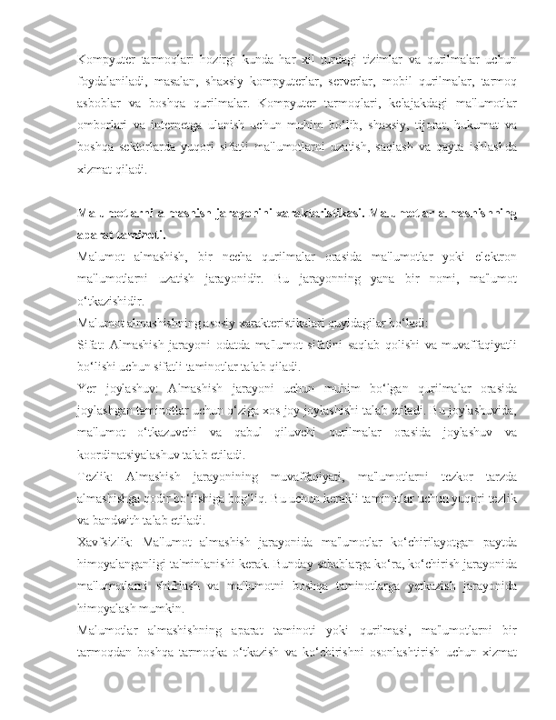 Kompyuter   tarmoqlari   hozirgi   kunda   har   xil   turdagi   tizimlar   va   qurilmalar   uchun
foydalaniladi,   masalan,   shaxsiy   kompyuterlar,   serverlar,   mobil   qurilmalar,   tarmoq
asboblar   va   boshqa   qurilmalar.   Kompyuter   tarmoqlari,   kelajakdagi   ma'lumotlar
omborlari   va   internetga   ulanish   uchun   muhim   bo‘lib,   shaxsiy,   tijorat,   hukumat   va
boshqa   sektorlarda   yuqori   sifatli   ma'lumotlarni   uzatish,   saqlash   va   qayta   ishlashda
xizmat qiladi.
Malumotlarni almashish jarayonini xarakteristikasi. Malumotlar almashishning
aparat taminoti.
Malumot   almashish,   bir   necha   qurilmalar   orasida   ma'lumotlar   yoki   elektron
ma'lumotlarni   uzatish   jarayonidir.   Bu   jarayonning   yana   bir   nomi,   ma'lumot
o‘tkazishidir.
Malumot almashishning asosiy xarakteristikalari quyidagilar bo‘ladi:
Sifat:   Almashish   jarayoni   odatda   ma'lumot   sifatini   saqlab   qolishi   va   muvaffaqiyatli
bo‘lishi uchun sifatli taminotlar talab qiladi.
Yer   joylashuv:   Almashish   jarayoni   uchun   muhim   bo‘lgan   qurilmalar   orasida
joylashgan taminotlar uchun o‘ziga xos joy joylashishi talab etiladi. Bu joylashuvida,
ma'lumot   o‘tkazuvchi   va   qabul   qiluvchi   qurilmalar   orasida   joylashuv   va
koordinatsiyalashuv talab etiladi.
Tezlik:   Almashish   jarayonining   muvaffaqiyati,   ma'lumotlarni   tezkor   tarzda
almashishga qodir bo‘lishiga bog‘liq. Bu uchun kerakli taminotlar uchun yuqori tezlik
va bandwith talab etiladi.
Xavfsizlik:   Ma'lumot   almashish   jarayonida   ma'lumotlar   ko‘chirilayotgan   paytda
himoyalanganligi ta'minlanishi kerak. Bunday sabablarga ko‘ra, ko‘chirish jarayonida
ma'lumotlarni   shifrlash   va   ma'lumotni   boshqa   taminotlarga   yetkazish   jarayonida
himoyalash mumkin.
Malumotlar   almashishning   aparat   taminoti   yoki   qurilmasi,   ma'lumotlarni   bir
tarmoqdan   boshqa   tarmoqka   o‘tkazish   va   ko‘chirishni   osonlashtirish   uchun   xizmat 