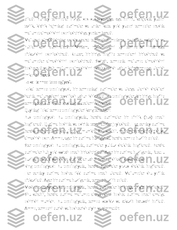 qiladi.   Bunday   taminotlar   o‘ziga   xos   xususiyatlarga   ega   bo‘lib,   kelajakda   yuqori
tezlik,   kichik   hajmdagi   qurilmalar   va   undan   katta   yoki   yuqori   tarmoqlar   orasida
ma'lumot almashishni osonlashtirishga yordam beradi.
Ma'lumot   almashishning   asosiy   aparat   taminotlari   modems,   routerlar,   switchlar   va
hublar   kabi   qurilmalardir.   Modem,   ma'lumotlarni   uy   tarmoqidan   internetga
o‘tkazishni   osonlashtiradi.   Router,   bir-biriga   bog‘liq   tarmoqlarni   birlashtiradi   va
ma'lumotlar   almashishini   osonlashtiradi.   Switch,   tarmoqda   ma'lumot   almashishni
boshqaradi va hub, ma'lumot almashishni osonlashtirish uchun ko‘p tarmoqga ulanish
imkonini beradi.
Lokal tarmoq topologiyasi.
Lokal   tarmoq   topologiyasi,   bir   tarmoqdagi   qurilmalar   va   ularga   ulanish   shakllari
haqida ma'lumotlarni tavsiflash uchun ishlatiladi. Bu topologiyalar, bir-biriga bog‘liq
tarmoqdagi qurilmalar orasidagi aloqalarni ko‘rsatadi.
Quyidagi lokal tarmoq topologiyalari keng tarqalgan:
Bus   topologiyasi:   Bu   topologiyada,   barcha   qurilmalar   bir   o‘nlik   (bus)   orqali
bog‘lanadi. Qurilma boshida va oxirida terminatorlar joylashadi. Har qanday qurilma
barcha ma'lumotlarni qabul qilishi mumkin. Shu sababli, ma'lumotlarni ko‘chirish va
almashish oson. Ammo, agar bir qurilma buzilganda, barcha tarmoq buzilib qoladi.
Star   topologiyasi:   Bu   topologiyada,   qurilmalar   yulduz   shaklida   bog‘lanadi.   Barcha
qurilmalar hub yoki switch orqali birlashtiriladi. Agar bir qurilma buzilganda, faqat u
buzilgan bo‘ladi va boshqa qurilmalar uchun tarmoq ishlashi davom etadi.
Ring   topologiyasi:   Bu   topologiyada,   barcha   qurilmalar   yozuv   shaklida   bog‘lanadi.
Har   qanday   qurilma   boshqa   ikki   qurilma   orqali   ulanadi.   Ma'lumotlar   shu   yo‘lda
o‘tkaziladi. Agar bir qurilma buzilganda, tarmoq buzilib qoladi.
Mesh  topologiyasi:  Bu  topologiyada,  barcha  qurilmalar   bir-biriga  to‘g‘ri  bog‘lanadi.
Shu   sababli,   barcha   qurilma   ma'lumot   almashishini   boshqa   qurilma   orqali   amalga
oshirishi   mumkin.   Bu   topologiyada,   tarmoq   xavfsiz   va   etkazib   beruvchi   bo‘ladi.
Ammo, tarmoqni qurish va boshqarish qiyin va qimmatdir. 