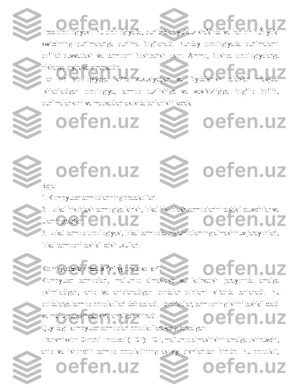 Tree   topologiyasi:   Bu   topologiyada,   qurilmalar   yulduz   shaklida   va   har   bir   hub   yoki
switchning   qurilmalariga   qurilma   bog‘lanadi.   Bunday   topologiyada   qurilmalarni
qo‘llab-quvvatlash   va   tarmoqni   boshqarish   oson.   Ammo,   boshqa   topologiyalarga
nisbatan qiyin va qimmatdir.
Har   bir   topologiyaga   ko‘ra   xususiyatlari   va   foydalanish   talablari   mavjud.
Ishlatiladigan   topologiya,   tarmoq   tuzilishiga   va   xavfsizligiga   bog‘liq   bo‘lib,
qurilmalar soni va maqsadlari asosida tanlanishi kerak.
Reja:
1. Kompyuter tarmoqlarining pratakollari.
2.  Lokal hisoblash tarmogiga kirish, lokal hisoblash tarmoqlarini tashkil etuvchilar va
ularning turlari.
3. Lokal tarmoq topologiyasi, lokal tarmoqda malumotlarning almashinuv jarayonlari,
lokal tarmoqni tashkil etish usullari.
Kompyuter tarmoqlarining pratakollari.
Kompyuter   tarmoqlari,   ma'lumot   almashish   va   ko'rsatish   jarayonida   amalga
oshiriladigan,   aniq   va   aniqlanadigan   qoidalar   to'plami   sifatida   tanlanadi.   Bu
qoidalarga tarmoq protokollari deb ataladi. Protokollar, tarmoqning ishini tashkil etadi
va ma'lumot almashishni amalga oshiradi.
Quyidagi kompyuter tarmoqlari protokollari keng tarqalgan:
Transmission Control Protocol (TCP): TCP, ma'lumot almashishni amalga oshiruvchi,
aniq   va   ishonchli   tarmoq   protokolining   asosiy   qismlaridan   biridir.   Bu   protokol, 