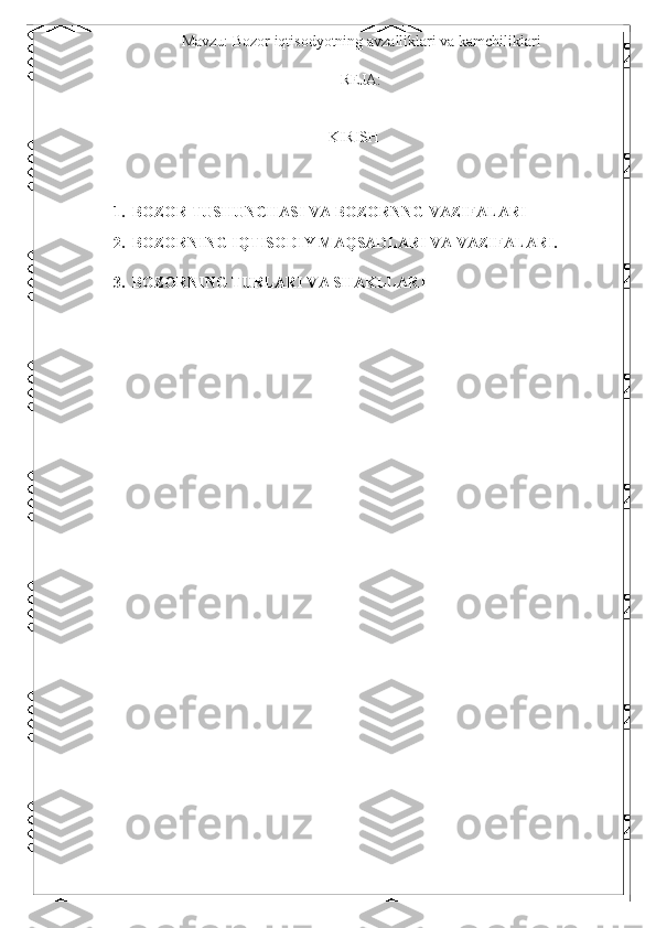 Mavzu: Bozor iqtisodyotning avzalliklari va kamchiliklari
REJA: 
 
 
KIRISH 
 
1. BOZOR TUSHUNCHASI VA BOZORNNG VAZIFALARI  
2. BOZORNING IQTISODIY MAQSADLARI VA VAZIFALARI. 
 
3. BOZORNING TURLARI VA SHAKLLARI 
  