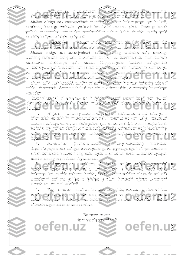 2. Monopoliya   – bitta sotuvchi ko‘p xaridorlarga qarshi tursa-da, bunda
shu sotuvchining o‘zi mahsulotning yagona ishlab chiqaruvchisidir. 
Muhim   o‘ziga   xos   xususiyatlari :   monopolist   bozor   hokimiyatga   ega   bo‘ladi,
narxlarni,   bozorga   mahsulot   yetkazib   berilishini   nazorat   qiladi.   Bozorga   kirish
yo‘lida   monopolist   tomonidan   raqobatchilar   uchun   kelib   chiqishi   tabiiy   yoki
notabiiy bo‘lgan to‘siqlar qo‘yiladi. 
3. Oligopoliya   –   nisbatan   uncha   katta   miqdorda   (o‘n   nafar   atrofida)
bo‘lmagan sotuvchilar tovarlar va xizmatlar bozorida hukmronlik qiladilar. 
Muhim   o‘ziga   xos   xususiyatlari :   sotuvchilarning   unchalik   ko‘p   emasligi
ularning   narxlarni   belgilash,   bozorlarni   bo‘lish   va   taqsimlashda   monopolistik
kelishuvlar   olishlariga   qo‘l   keladi.   Oligopoliyalar   turdosh   bo‘lganidek
differensiyalangan tovarlarni ham ishlab chiqarish mumkin. Turdoshlik xom ashyo
va   ruda,   neft,   po‘lat,   sement   va   hokazolarni   yarim   fabrikatlari   bozorida,
differensiyalash iste’mol tovarlari bozorida ko‘proq uchraydi. 
Shuni  ta’kidlash kerakki, taqdim etilgan modellardan birortasi iqtisodiyotda sof
holda   uchramaydi.   Ammo   uchalasi   har   biri   o‘z   darajasida,   zamonaviy   bozorlarga
xosdirlar. 
Bozorni   tashkil   qilish   shakllari   bo‘yicha   mustaqil   asosni   belgilovchi   va   rol
o‘ynovchi   xo‘jalik   yuritish   jihatdan   mustaqil   tashkilotlarni   ko‘rsatish   lozimdir.
Bularga: 
1. Birjalar   – umumiy bozorni segmentlari sifatida ochiq oldi-sotdi yo‘li
bilan   talab   va   taklifni   muvozanatlashtirish.   Tovarlar   va   xom-ashyo   resurslari
bozorini tartibga solish, unifikatsiyalash (bir xillashtirish), bozorni rivojlantirish
va iqtisodiy indikatorlar (bozorlarda turli Iqtisodiy ko‘rsatkich va hokazolarning
ko‘tarilishi   yoki   pasayishi)   funksiyalarini   rag‘batlantirish   vazifalarini
bajaradilar. 
2. Auksionlar   –   (lotincha   auctio   –   ommaviy   savdodan)   –   individual
faqat o‘zigagina xos bo‘lgan xususiyatlarga va qiymatga ega bo‘lgan tovarlarni
sotish demakdir.   Sotuvchi eng katta foyda olish uchun savdoda qatnashayotgan
xaridorlarning raqobatidan foydalanadi. 
3. Ko‘rgazmalar   –   reklama   faoliyatini   yo‘lga   qo‘yish   potentsial
iste’molchilarga   yangi   mahsulot   uni   qo‘llash   sohalari   va   sotib   olish
imkoniyatlari   haqida   axborot   berish,   ishlab   chiqaruvchilar   o‘rtasida   xo‘jalik
aloqalarini   oqilona   yo‘lga   qo‘yishga   yordam   beruvchi   tijorat   axborotini
almashish uchun o‘tkaziladi. 
4. Yarmarkalar   –   ma’lum   bir   davr   oralig‘ida,   vositachilar,   tashkilotlar
vakillari   ishtirokida,   manfaatdor   aniq   sotuvchilar   va   xaridorlarning   bu   yerda
taqdim   etilgan   tovarlarga   kontraktlar   va   bitishuvlar   tuzishlari   uchun
o‘tkaziladigan tadbirlardan iboratdir. 
 
Narx va bozor 
Baho va qiymat nima?  
  