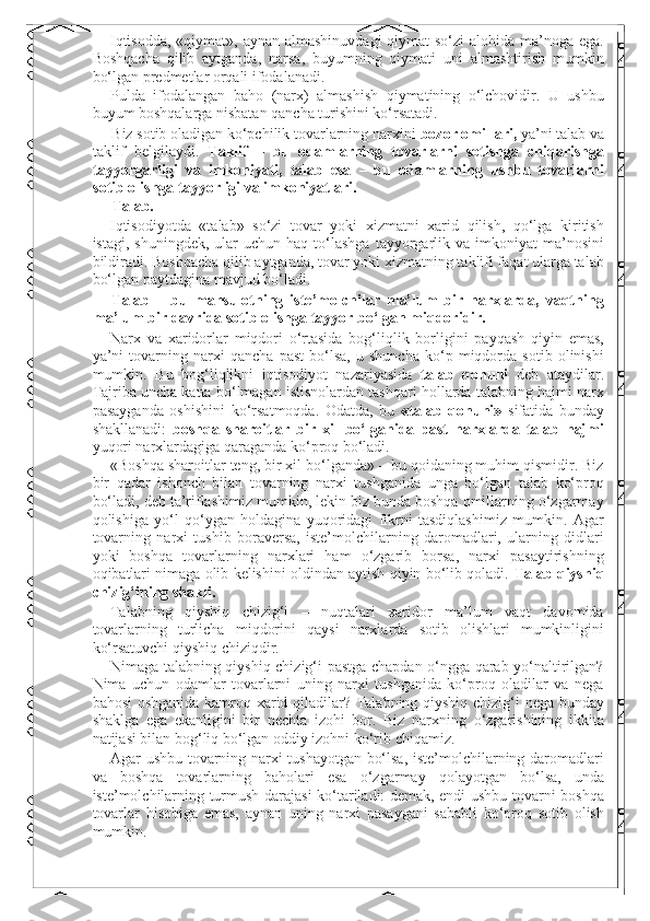 Iqtisodda, «qiymat», aynan almashinuvdagi  qiymat so‘zi  alohida ma’noga ega.
Boshqacha   qilib   aytganda,   narsa,   buyumning   qiymati   uni   almashtirish   mumkin
bo‘lgan predmetlar orqali ifodalanadi. 
Pulda   ifodalangan   baho   (narx)   almashish   qiymatining   o‘lchovidir.   U   ushbu
buyum boshqalarga nisbatan qancha turishini ko‘rsatadi. 
Biz sotib oladigan ko‘pchilik tovarlarning narxini  bozor omillari,  ya’ni talab va
taklif   belgilaydi.   Taklif   –   bu   odamlarning   tovarlarni   sotishga   chiqarishga
tayyorgarligi   va   imkoniyati,   talab   esa   –   bu   odamlarning   ushbu   tovarlarni
sotib olishga tayyorligi va imkoniyatlari. 
Talab. 
Iqtisodiyotda   «talab»   so‘zi   tovar   yoki   xizmatni   xarid   qilish,   qo‘lga   kiritish
istagi,  shuningdek,   ular  uchun   haq  to‘lashga  tayyorgarlik  va  imkoniyat  ma’nosini
bildiradi. Boshqacha qilib aytganda, tovar yoki xizmatning taklifi faqat ularga talab
bo‘lgan paytdagina mavjud bo‘ladi. 
Talab   –   bu   mahsulotning   iste’molchilar   ma’lum   bir   narxlarda,   vaqtning
ma’lum bir davrida sotib olishga tayyor bo‘lgan miqdoridir. 
Narx   va   xaridorlar   miqdori   o‘rtasida   bog‘liqlik   borligini   payqash   qiyin   emas,
ya’ni   tovarning   narxi   qancha   past   bo‘lsa,   u   shuncha   ko‘p   miqdorda   sotib   olinishi
mumkin.   Bu   bog‘liqlikni   iqtisodiyot   nazariyasida   talab   qonuni   deb   ataydilar.
Tajriba uncha katta bo‘lmagan istisnolardan tashqari hollarda talabning hajmi narx
pasayganda   oshishini   ko‘rsatmoqda.   Odatda,   bu   «talab   qonuni»   sifatida   bunday
shakllanadi:   boshqa   sharoitlar   bir   xil   bo‘lganida   past   narxlarda   talab   hajmi
yuqori narxlardagiga qaraganda ko‘proq bo‘ladi. 
«Boshqa sharoitlar teng, bir xil bo‘lganda» – bu qoidaning muhim qismidir. Biz
bir   qadar   ishonch   bilan   tovarning   narxi   tushganida   unga   bo‘lgan   talab   ko‘proq
bo‘ladi, deb ta’riflashimiz mumkin, lekin biz bunda boshqa omillarning o‘zgarmay
qolishiga   yo‘l   qo‘ygan   holdagina   yuqoridagi   fikrni   tasdiqlashimiz   mumkin.   Agar
tovarning   narxi   tushib   boraversa,   iste’molchilarning   daromadlari,   ularning   didlari
yoki   boshqa   tovarlarning   narxlari   ham   o‘zgarib   borsa,   narxi   pasaytirishning
oqibatlari nimaga olib kelishini oldindan aytish qiyin bo‘lib qoladi.  Talab qiyshiq
chizig‘ining shakli. 
Talabning   qiyshiq   chizig‘i   –   nuqtalari   xaridor   ma’lum   vaqt   davomida
tovarlarning   turlicha   miqdorini   qaysi   narxlarda   sotib   olishlari   mumkinligini
ko‘rsatuvchi qiyshiq chiziqdir. 
Nimaga talabning qiyshiq chizig‘i pastga chapdan o‘ngga qarab yo‘naltirilgan?
Nima   uchun   odamlar   tovarlarni   uning   narxi   tushganida   ko‘proq   oladilar   va   nega
bahosi oshganida kamroq xarid qiladilar? Talabning qiyshiq chizig‘i nega bunday
shaklga   ega   ekanligini   bir   nechta   izohi   bor.   Biz   narxning   o‘zgarishining   ikkita
natijasi bilan bog‘liq bo‘lgan oddiy izohni ko‘rib chiqamiz. 
Agar ushbu tovarning narxi tushayotgan bo‘lsa, iste’molchilarning daromadlari
va   boshqa   tovarlarning   baholari   esa   o‘zgarmay   qolayotgan   bo‘lsa,   unda
iste’molchilarning turmush darajasi ko‘tariladi: demak, endi ushbu tovarni boshqa
tovarlar   hisobiga   emas,   aynan   uning   narxi   pasaygani   sababli   ko‘proq   sotib   olish
mumkin.  