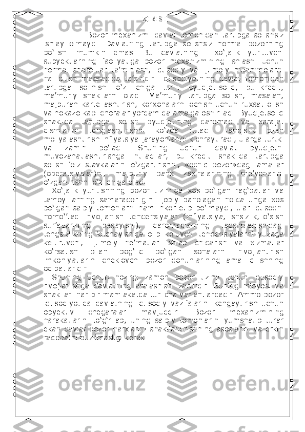                                                   KIRISH
                        Bozor   mexanizmi   davlat   tomonidan   tartibga   solishsiz
ishlay   olmaydi.   Davlatning   tartibga   solishsiz   normal   bozorning
bo‘lishi   mumkin   emas.   Bu   davlatning     xo‘jalik   yurituvchi
subyektlarning   faoliyatiga   bozor   mexanizmining   ishlashi   uchun
normal   sharoitlar   ta’minlash,   iqtisodiy   va   ijtimoiy   muammolarni
hal   qilish   maqsadida   ta’siridir.   Iqtisodiyotning   davlat   tomonidan
tartibga   solinishi   o‘z   ichiga   turli:   byudjet-soliq,   pul-kredit,
ma’muriy   shakllarni   oladi.   Ma’muriy   tartibga   solish,   masalan,
majburan   kartellashtirish,   korxonalarni   ochish   uchun   ruxsat   olish
va hokazo kabi choralar yordamida amalga oshiriladi. Byudjetsoliq
shaklida   tartibga   solish   byudjetining   daromad   va   xarajat
qismlarini   tenglashtirishni   ko‘zda   tutadi.   Tanqislik   bilan
moliyalashtirish inflyatsiya jarayonlarini kichraytiradi, ularga turtki
va   zamin   bo‘ladi.   Shuning   uchun   davlat   byudjetni
muvozanatlashtirishga   intiladilar,   pul-kredit   shaklida   tartibga
solish   foiz   stavkalarini   o‘zgartirishni,   «ochiq   bozor»dagi   amallar
(operatsiyalar)ni,   majburiy   bank   zaxiralarining   me’yorlarini
o‘zgartirishni o‘z ichiga oladi. 
Xo‘jalik   yuritishning   bozor   tizimiga   xos   bo‘lgan   rag‘batlar   va
tamoyillarning   samaradorligini   ijobiy   baholagan   holda   unga   xos
bo‘lgan  salbiy  tomonlarni ham inkor  etib  bo‘lmaydi,  ular iqtisodni
nomo‘’tadil   rivojlanishi   tendensiyalari   (inflyatsiya,   ishsizlik,   o‘sish
sur’atlarining   pasayishi),   daromadlarning   taqsimlanishidagi
tengsizlikning   kuchayishiga   olib   keluvchi   tendensiyalarni   yuzaga
keltiruvchi,   ijtimoiy   ne’matlar   ishlab   chiqarish   va   xizmatlar
ko‘rsatish   bilan   bog‘liq   bo‘lgan   sohalarni   rivojlantirish
imkoniyatlarini   cheklovchi   bozor   qonunlarining   amal   qilishning
oqibatlaridir. 
Shuning   uchun   hozirgi   zamon   bozor   tizimi   uchun   iqtisodiy
rivojlanishga   davlatning   aralashishi   zarurdir.   Buning   miqyosi   va
shakllari har bir mamlakatda turlicha variantlardadir. Ammo bozor
iqtisodiyotida   davlatning   iqtisodiy   vazifalarini   kengaytirish   uchun
obyektiv   chegaralar   mavjuddir.   Bozor   mexanizmining
harakatlarini   to‘g‘rilab,   uning   salbiy   tomonlarini   yumshatib   turar
ekan   davlat   bozor   narxlarini   shakllantirishning  asoslarini   va  erkin
raqobatni buzilmasligi kerak. 
 
 
 
 
 
  