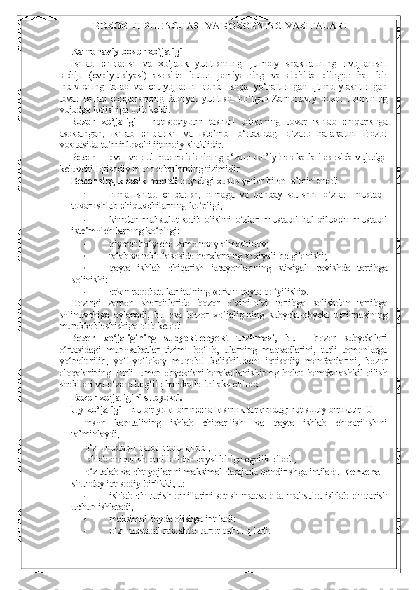    BOZOR TUSHUNCHASI VA BOZORNING VAZIFALARI  
 
Zamonaviy bozor xo‘jaligi 
Ishlab   chiqarish   va   xo‘jalik   yuritishning   ijtimoiy   shakllarining   rivojlanishi
tadriji   (evolyutsiyasi)   asosida   butun   jamiyatning   va   alohida   olingan   har   bir
individning   talab   va   ehtiyojlarini   qondirishga   yo‘naltirilgan   ijtimoiylashtirilgan
tovar   ishlab   chiqarishning   faoliyat   yuritishi   bo‘lgan   Zamonaviy   bozor   tizimining
vujudga kelishiga olib keldi. 
Bozor   xo‘jaligi   –   iqtisodiyotni   tashkil   qilishning   tovar   ishlab   chiqarishga
asoslangan,   ishlab   chiqarish   va   iste’mol   o‘rtasidagi   o‘zaro   harakatini   Bozor
vositasida ta’minlovchi ijtimoiy shaklidir. 
Bozor  – tovar va pul muomalalarining o‘zaro qat’iy harakatlari asosida vujudga
keluvchi Iqtisodiy munosabatlarning tizimidir. 
Bozorning klassik modeli  quyidagi xususiyatlar bilan ta’minlanadi: 
• nima   ishlab   chiqarish,   nimaga   va   qanday   sotishni   o‘zlari   mustaqil
tovar ishlab chiquvchilarning ko‘pligi; 
• kimdan   mahsulot   sotib   olishni   o‘zlari   mustaqil   hal   qiluvchi   mustaqil
iste’molchilarning ko‘pligi; 
• qiymat bo‘yicha zamonaviy almashinuv; 
• talab va taklif asosida narxlarning stixiyali belgilanishi; 
• qayta   ishlab   chiqarish   jarayonlarining   stixiyali   ravishda   tartibga
solinishi; 
• erkin raqobat, kapitalning «erkin qayta qo‘yilishi». 
Hozirgi   zamon   sharoitlarida   bozor   o‘zini-o‘zi   tartibga   solishdan   tartibga
solinuvchiga   aylanadi,   bu   esa   bozor   xo‘jaligining   subyekt-obyekt   tuzilmasining
murakkablashishiga olib keladi. 
Bozor   xo‘jaligining   subyekt-obyekt   tuzilmasi,   bu   -   bozor   subyektlari
o‘rtasidagi   munosabatlar   tizimi   bo‘lib,   ularning   maqsadlarini,   turli   tomonlarga
yo‘naltirilib,   yo‘l-yo‘lakay   muqobil   kelishiluvchi   iqtisodiy   manfaatlarini,   bozor
aloqalarining Turli-tuman obyektlari harakatlanishining holati hamda tashkil qilish
shakllari va o‘zaro bog‘liq harakatlarini aks ettiradi. 
Bozor xo‘jaligini subyekti. 
Uy-xo‘jaligi  – bu bir yoki bir necha kishilik tarkibidagi iqtisodiy birlikdir.  U: 
- inson   kapitalining   ishlab   chiqarilishi   va   qayta   ishlab   chiqarilishini
ta’minlaydi; 
- o‘zi mustaqil qaror qabul qiladi; 
- ishlab chiqarish omillaridan qaysi biriga egalik qiladi; 
- o‘z talab va ehtiyojlarini maksimal darajada qondirishga intiladi.  Korxona  –
shunday iqtisodiy birlikki, u:  
• ishlab chiqarish omillarini sotish maqsadida mahsulot ishlab chiqarish
uchun ishlatadi; 
• maksimal foyda olishga intiladi; 
• o‘zi mustaqil ravishda qaror qabul qiladi.  