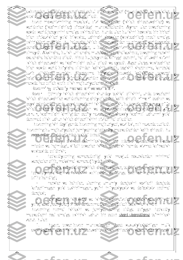 axborotdan, kelishilgan qarorlarni qabul qilish vositalari (muzokaralar, kontraktlar,
sotsiologik tadqiqotlar)dan iborat bo‘ladi. 
Bozor   mexanizmining   masalasi,   o‘zi   sotuvchilar   (ishlab   chiqaruvchilar)   va
xaridorlar   (iste’molchilar)   o‘rtasidagi   munosabatlardir.   Aynan   ular   tovarlarning
savdo-xarid jarayonini amalga oshiradilar. Bunda ular bu ishni bevosita bir-birlari
bilan   o‘tkazishlari   yoki   bilvosita,   uchinchi   shaxslar   (vositachilar)   orqali   amalga
oshirishlari mumkin. Bu halqacha ishlab chiqaruvchidan to pirovard xaridorgacha
qancha   uzaytirilishidan   qat’i   nazar,   u   bozor   mexanizmining   o‘zini   bekor   qila
olmaydi. Aksincha, bu ish uni ancha murakkabroq, chalkashroq, tovarning narxini
esa ancha balandroq qiladi. Biroq bu jarayonda so‘nggi qarorni, hal qiluvchi so‘zni
Ishlab  chiqaruvchi   va  iste’molchi  qabul  qiladi  va  aytadi.  Agar  ularga  vositachilar
bilan   savdo-xarid   bo‘yicha   oldindan   kelishib   olinib,   tegishli   shartnoma,   kontrakt
tuzib   olishlari   mumkin.   Shartnoma   bo‘yicha   sotuvchi   kelishilgan   tovarni
belgilangan   muddatda   jo‘natish,   xaridor   esa   uning   uchun   oldindan   belgilangan
narxda haq to‘lab sotib olish majburiyatlarini olishadi. 
Bozorning Iqtisodiy maqsadlari va vazifalari. 
Bozor   –   ijtimoiy   ishlab   chiqarishni   shunday   tashkil   qilishini,   unda   tovarlarni
ishlab chiqaruvchilar xaridorlarning ehtiyojlaridan kelib chiqib   nimani   qachon va
qaysi miqdorda hamda qaysi tovarlarni ishlab chiqarish, bu tovarlarni  qanday qilib
ishlab   chiqarish   (qaysi   resurslardan   va   qaysi   texnologiyalar   yordamida),   kim
uchun ,   iste’molchi   kimligidan   qat’iy   nazar,   tovar   shaxsiy   iste’mol   uchunmi   yoki
daromad olish uchun ishlab chiqarilishini o‘zlari hal qiladilar. 
Bozorning ishi deyilganda bozorning majburiyati, vazifasi, roli nazarda tutiladi. 
Bozorning bu majburiyatlari jamiyatning iqtisodiy maqsadlaridan kelib chiqadi.  Bu
maqsadlar  quyidagilardan tashkil topadi: 
• iqtisodiy   o‘sishni   ta’minlash,   har   bir   odamning   talablarini   katta
miqdor   va   hajmdagi,   sifatli   tovarlar   ishlab   chiqarish   hamda   xizmat   ko‘rsatish
vositasida qoldirish; 
• iqtisodiyotning   samaradorligi   yoki   mavjud   resurslardan   minimal
xarajatlar qilib, maksimal samara (foyda) olish; 
• xo‘jalik  subyektlari:  ishlab  chiqaruvchilar, tadbirkorlar,  xodimlarning
iqtisodiy   erkinligi   va   ishlashni   xohlovchi   va   bunga   qobillarning   hammasini
to‘liq bandligi; 
• narxlar   va   baholar,   ularning   umumiy   darajasini   sezilarli   darajada
ko‘tarilmagan   yoki   tushirilmagan,   ya’ni   inflyatsiyasiz   va   defetsitsiz   optimal
darajasi; 
• jamiyatning   ishlovchi   va   ishlamovchi   a’zolari   (ishlashga   qobiliyati
yo‘q, kasal, qariyalar) o‘rtasida daromadlarning adolatli taqsimlanishidir. 
Bozorning   normal   ishlashi   va   jamiyat   uning   oldiga   qo‘ygan   iqtisodiy
maqsadlarni   real   amalga   oshirish   uchun   bir   qator   shart-sharoitlarni   ta’minlash
zarur.  Bular: 
1. Bozor,   tovar-bozor   munosabatlari   faqat   xususiylashtirilgan   mulk
asosidagina,   tovar   ishlab   chiqaruvchi,   ishlab   chiqarish   vositalarining   egasi 