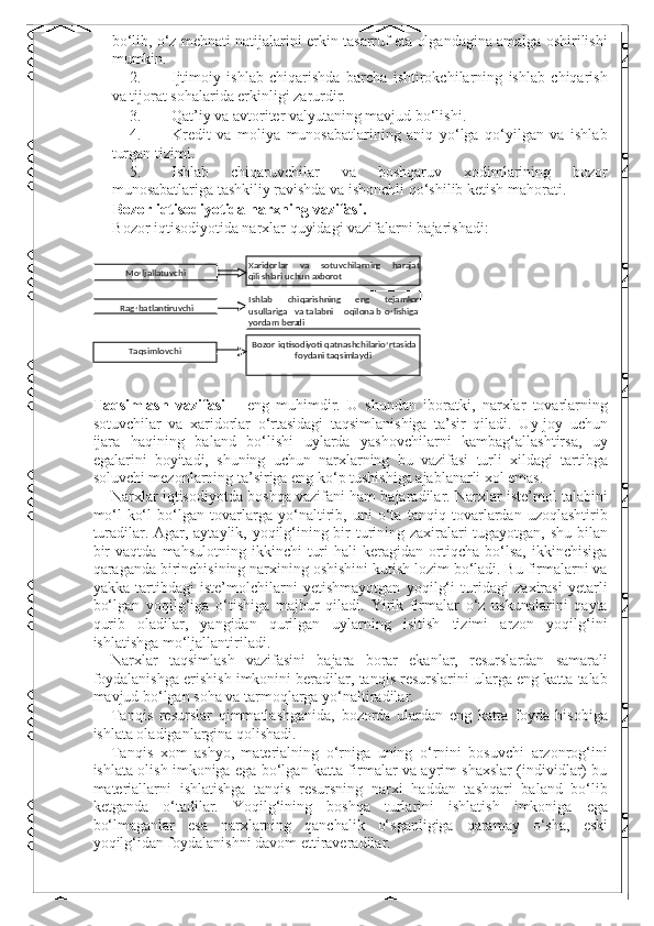 bo‘lib, o‘z mehnati natijalarini erkin tasarruf eta olgandagina amalga oshirilishi
mumkin. 
2. Ijtimoiy   ishlab   chiqarishda   barcha   ishtirokchilarning   ishlab   chiqarish
va tijorat sohalarida erkinligi zarurdir. 
3. Qat’iy va avtoriter valyutaning mavjud bo‘lishi. 
4. Kredit   va   moliya   munosabatlarining   aniq   yo‘lga   qo‘yilgan   va   ishlab
turgan tizimi. 
5. Ishlab   chiqaruvchilar   va   boshqaruv   xodimlarining   bozor
munosabatlariga tashkiliy ravishda va ishonchli qo‘shilib ketish mahorati. 
Bozor iqtisodiyotida narxning vazifasi. 
Bozor iqtisodiyotida narxlar quyidagi vazifalarni bajarishadi: 
 
 
Taqsimlash   vazifasi   –   eng   muhimdir.   U   shundan   iboratki,   narxlar   tovarlarning
sotuvchilar   va   xaridorlar   o‘rtasidagi   taqsimlanishiga   ta’sir   qiladi.   Uy-joy   uchun
ijara   haqining   baland   bo‘lishi   uylarda   yashovchilarni   kambag‘allashtirsa,   uy
egalarini   boyitadi,   shuning   uchun   narxlarning   bu   vazifasi   turli   xildagi   tartibga
soluvchi mezonlarning ta’siriga eng ko‘p tushishiga ajablanarli xol emas. 
Narxlar iqtisodiyotda boshqa vazifani ham bajaradilar. Narxlar iste’mol talabini
mo‘l-ko‘l   bo‘lgan   tovarlarga   yo‘naltirib,   uni   o‘ta   tanqiq   tovarlardan   uzoqlashtirib
turadilar. Agar, aytaylik, yoqilg‘ining bir turining zaxiralari tugayotgan, shu bilan
bir   vaqtda   mahsulotning   ikkinchi   turi   hali   keragidan   ortiqcha   bo‘lsa,   ikkinchisiga
qaraganda birinchisining narxining oshishini kutish lozim bo‘ladi. Bu firmalarni va
yakka   tartibdagi   iste’molchilarni   yetishmayotgan   yoqilg‘i   turidagi   zaxirasi   yetarli
bo‘lgan   yoqilg‘iga   o‘tishiga   majbur   qiladi.   Yirik   firmalar   o‘z   uskunalarini   qayta
qurib   oladilar,   yangidan   qurilgan   uylarning   isitish   tizimi   arzon   yoqilg‘ini
ishlatishga mo‘ljallantiriladi. 
Narxlar   taqsimlash   vazifasini   bajara   borar   ekanlar,   resurslardan   samarali
foydalanishga erishish imkonini beradilar, tanqis resurslarini ularga eng katta talab
mavjud bo‘lgan soha va tarmoqlarga yo‘naltiradilar. 
Tanqis   resurslar   qimmatlashganida,   bozorda   ulardan   eng   katta   foyda   hisobiga
ishlata oladiganlargina qolishadi. 
Tanqis   xom   ashyo,   materialning   o‘rniga   uning   o‘rnini   bosuvchi   arzonrog‘ini
ishlata olish imkoniga ega bo‘lgan katta firmalar va ayrim shaxslar (individlar) bu
materiallarni   ishlatishga   tanqis   resursning   narxi   haddan   tashqari   baland   bo‘lib
ketganda   o‘tadilar.   Yoqilg‘ining   boshqa   turlarini   ishlatish   imkoniga   ega
bo‘lmaganlar   esa   narxlarning   qanchalik   o‘sganligiga   qaramay   o‘sha,   eski
yoqilg‘idan foydalanishni davom ettiraveradilar.   
  Xaridorlar  va  sotuvchilarnin g   h ara j at 
q ili sh lari uc hun ax b orot  Mo
‘ ljallatuvchi  
Ishlab  chi q arishning  eng  tejamk o r 
usullariga  v a talabni  oq il o na b o
‘ lishiga 
yor d am bera d i  Rag
‘ batlantiruvchi  
Taqsimlovchi   Bozor   iqtisodi yo ti   qatnashchilari  o
‘ rtasida  
fo y dani   taqsi m la y di   