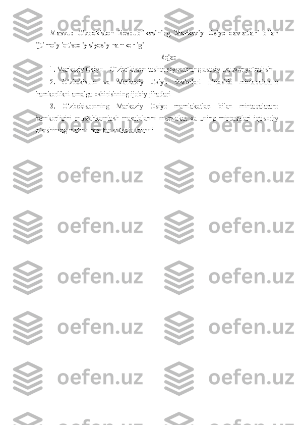 Mavzu:   O’zbekiston   Respublikasining   Markaziy   Osiyo   davlatlari   bilan
ijtimoiy-iqtisodiy siyosiy hamkorligi
Reja:
1.   Markaziy Osiyo – O`zbe`kiston tashqi siyosatining asosiy ustuvor yo`nalishi 
2.   O‘zbekiston   va   Markaziy   Osiyo   davlatlari   o‘rtasida   mintaqalararo
hamkorlikni amalga oshirishning ijobiy jihatlari
3.   O‘zbekistonning   Markaziy   Osiyo   mamlakatlari   bilan   mintaqalararo
hamkorligini   mustahkamlash   masalalarini   mamlakat   va   uning   mintaqalari   iqtisodiy
o‘sishining muhim manbai sifatida talqini 