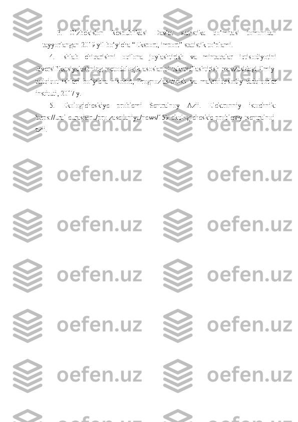 3.   O‘zbekiston   Respublikasi   Davlat   statistika   qo‘mitasi   tomonidan
tayyorlangan 2019 yil bo‘yicha “Eksport, import” statistik to‘plami.
4.   Ishlab   chiqarishni   oqilona   joylashtirish   va   mintaqalar   iqtisodiyotini
diversifikatsiyalashning  metodologik asoslarini  takomillashtirish mavzusidagi  ilmiy-
tadqiqot   ishlari   bo‘yicha   hisobot,   Prognozlashtirish   va   makroiqtisodiy   tadqiqotlar
instituti, 2017 y.
5.   Ekologicheskiye   problemi   Sentralnoy   Azii.   Elektronniy   istochnik:
https://ural-eurasia.ru/pro-zasedaniya/news/159-ekologicheskie-problemy-tsentralnoj-
azii. 