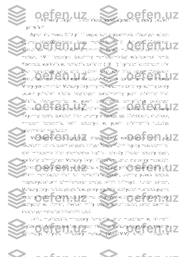 1.   Markaziy   Osiyo   –   O`zbe`kiston   tashqi   siyosatining   asosiy   ustuvor
yo`nalishi
Aynan   shu   mavzu   2017-yil   11-avgust   kuni   poytaxtimizda   o‘tkazilgan   xalqaro
anjuman   ishtirokchilarining   diqqat   markazida   bo‘ldi.   Anjuman   O‘zbekiston
Respublikasi   Tashqi   ishlar   vazirligi   tomonidan   Xalqaro   munosabatlar   axborot-tahlil
markazi,   BMT   Taraqqiyot   dasturining   mamlakatimizdagi   vakolatxonasi   hamda
Yevropada   xavfsizlik   va   hamkorlik   tashkiloti   (EXHT)   loyihalari   koordinatori   ofisi
bilan   hamkorlikda   tashkil   etildi.   Tadbirni   kirish   so‘zi   bilan   ochgan   O‘zbekiston
Respublikasi   tashqi   ishlar   vaziri   Abdulaziz   Komilov   davlatimiz   rahbari   Shavkat
Mirziyoyev tomonidan Markaziy Osiyoning mamlakatimiz tashqi siyosatining asosiy
ustuvor   yo‘nalishi   sifatida   belgilangani   davlatimizning   yaqin   qo‘shnilar   bilan
do‘stlik,   o‘zaro   manfaat   va   yaxshi   qo‘shnichilik   tamoyillariga   asoslangan
munosabatlar   o‘rnatishga   samimiy   intilishi   ekanini   alohida   ta’kidladi.   Markaziy
Osiyoning   barcha   davlatlari   bilan   umumiy   chegaraga   ega   O‘zbekiston,   shubhasiz,
mintaqani   barqarorlik,   izchil   taraqqiyot   va   yaxshi   qo‘shnichilik   hududiga
aylantirishdan manfaatdor. 
Mamlakatimiz   taraqqiyotining   chegaralarimiz   xavfsizligidan   tortib   suv
resurslarini oqilona taqsimlashgacha bo‘lgan barcha muhim hayotiy masalalarini hal
etish   mintaqamiz   bilan   chambarchas   bog‘liq.   Iqtisodiy   jihatdan   taraqqiy   etgan,
xavfsizligi   ta’minlangan   Markaziy   Osiyo   O‘zbekiston   uchun   eng   asosiy   maqsaddir.
Transport-kommunikatsiya   va   energetika   sohalaridagi   yirik   mintaqaviy   loyihalarni
qo‘shni   mamlakatlar   bilan   faol   hamkorlik   qilmasdan,   ularning   yuksak   darajada
integratsiyalashuvini   ta’minlamasdan   amalga   oshirib   bo‘lmaydi.   Bundan   tashqari,
Markaziy Osiyo nafaqat geografik va geosiyosiy, balki qadriyatlari mushtarak yagona
madaniy   makondir.   Mintaqada   istiqomat   qilayotgan   xalqlarni   umumiy   ma’naviy
qadriyatlar   va   o‘tmish,   o‘xshash   milliy   an’ana   va   urf-odatlar,   asrlar   davomida
shakllangan mentalitet birlashtirib turadi. 
Ushbu   mushtaraklik   mintaqaviy   hamkorlik   uchun   mustahkam   va   ishonchli
poydevordir. Anjumanda so‘zga chiqqan BMTning Markaziy Osiyo uchun preventiv
diplomatiya   bo‘yicha   mintaqaviy   markazi   (MOPDMM)   rahbari   P.Draganov 