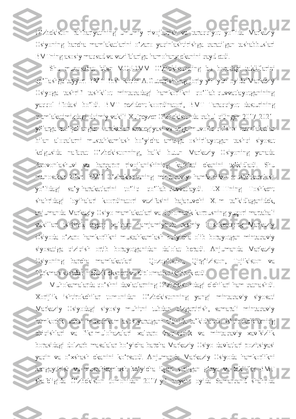 O‘zbekiston   rahbariyatining   umumiy   rivojlanish   va   taraqqiyot   yo‘lida   Markaziy
Osiyoning   barcha   mamlakatlarini   o‘zaro   yaqinlashtirishga   qaratilgan   tashabbuslari
BMTning asosiy maqsad va vazifalariga hamohang ekanini qayd etdi. 
Shu   munosabat   bilan   MOPDMM   O‘zbekistonning   bu   boradagi   takliflarini
qo‘llashga  tayyor.  BMT  Bosh  kotibi   A.Guterrishning   joriy  yil   iyun  oyida  Markaziy
Osiyoga   tashrifi   tashkilot   mintaqadagi   hamkorlikni   qo‘llab-quvvatlayotganining
yaqqol   ifodasi   bo‘ldi.   BMT   rezident-koordinatori,   BMT   Taraqqiyot   dasturining
mamlakatimizdagi doimiy vakili X.Freyzer O‘zbekistonda qabul qilingan 2017-2021-
yillarga mo‘ljallangan Harakatlar strategiyasi  va unga muvofiq qo‘shni  mamlakatlar
bilan   aloqalarni   mustahkamlash   bo‘yicha   amalga   oshirilayotgan   tashqi   siyosat
kelgusida   nafaqat   O‘zbekistonning,   balki   butun   Markaziy   Osiyoning   yanada
farovonlashuvi   va   barqaror   rivojlanishining   kafolati   ekanini   ta’kidladi.   Shu
munosabat   bilan   BMT   O‘zbekistonning   mintaqaviy   hamkorlikni   mustahkamlash
yo‘lidagi   sa’y-harakatlarini   to‘liq   qo‘llab-quvvatlaydi.   EXHTning   Toshkent
shahridagi   loyihalari   koordinatori   vazifasini   bajaruvchi   X.Im   ta’kidlaganidek,
anjumanda Markaziy Osiyo mamlakatlari va diplomatik korpusning yuqori martabali
vakillari   ishtirok   etgani   xalqaro   hamjamiyatda   rasmiy   Toshkentning   Markaziy
Osiyoda   o‘zaro   hamkorlikni   mustahkamlash   bo‘yicha   olib   borayotgan   mintaqaviy
siyosatiga   qiziqish   ortib   borayotganidan   dalolat   beradi.   Anjumanda   Markaziy
Osiyoning   barcha   mamlakatlari   –   Qozog‘iston,   Qirg‘iziston,   Tojikiston   va
Turkmanistondan nufuzli ekspert va diplomatlar ishtirok etdi. 
Muhokamalarda qo‘shni davlatlarning O‘zbekistondagi elchilari ham qatnashdi.
Xorijlik   ishtirokchilar   tomonidan   O‘zbekistonning   yangi   mintaqaviy   siyosati
Markaziy   Osiyodagi   siyosiy   muhitni   tubdan   o‘zgartirish,   samarali   mintaqaviy
hamkorlik   uchun   mustahkam   asos   yaratgani   alohida   ta’kidlandi.   Ishtirokchilarning
chiqishlari   va   fikr-mulohazalari   xalqaro   hamkorlik   va   mintaqaviy   xavfsizlik
borasidagi   dolzarb   masalalar   bo‘yicha   barcha   Markaziy   Osiyo   davlatlari   pozitsiyasi
yaqin   va   o‘xshash   ekanini   ko‘rsatdi.   Anjumanda   Markaziy   Osiyoda   hamkorlikni
kengaytirish   va   mustahkamlash   bo‘yicha   ilgari   surilgan   g‘oya   va   takliflar   BMT
shafeligida   O‘zbekiston   tomonidan   2017-yil   noyabr   oyida   Samarqand   shahrida 