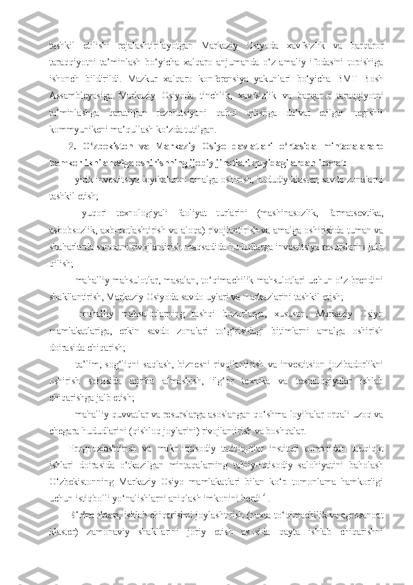 tashkil   etilishi   rejalashtirilayotgan   Markaziy   Osiyoda   xavfsizlik   va   barqaror
taraqqiyotni   ta’minlash   bo‘yicha   xalqaro   anjumanda   o‘z   amaliy   ifodasini   topishiga
ishonch   bildirildi.   Mazkur   xalqaro   konferensiya   yakunlari   bo‘yicha   BMT   Bosh
Assambleyasiga   Markaziy   Osiyoda   tinchlik,   xavfsizlik   va   barqaror   taraqqiyotni
ta’minlashga   qaratilgan   rezolutsiyani   qabul   qilishga   da’vat   etilgan   tegishli
kommyunikeni ma’qullash ko‘zda tutilgan.
2.   O‘zbekiston   va   Markaziy   Osiyo   davlatlari   o‘rtasida   mintaqalararo
hamkorlikni amalga oshirishning ijobiy jihatlari quyidagilardan iborat:
- yirik investitsiya loyihalarini amalga oshirish, hududiy klaster, savdo zonalarni
tashkil etish;
-   yuqori   texnologiyali   faoliyat   turlarini   (mashinasozlik,   farmatsevtika,
asbobsozlik, axborotlashtirish va aloqa) rivojlantirish va amalga oshirishda tuman va
shaharlarda sanoatni rivojlantirish maqsadida hududlarga investitsiya resurslarini jalb
qilish;
- mahalliy mahsulotlar, masalan, to‘qimachilik mahsulotlari uchun o‘z brendini
shakllantirish, Markaziy Osiyoda savdo uylari va markazlarini tashkil etish;
-   mahalliy   mahsulotlarning   tashqi   bozorlarga,   xususan,   Markaziy   Osiyo
mamlakatlariga,   erkin   savdo   zonalari   to‘g‘risidagi   bitimlarni   amalga   oshirish
doirasida chiqarish;
-   ta’lim,   sog‘liqni   saqlash,   biznesni   rivojlantirish   va   investitsion   jozibadorlikni
oshirish   sohasida   tajriba   almashish,   ilg‘or   texnika   va   texnologiyalar   ishlab
chiqarishga jalb etish;
- mahalliy quvvatlar va resurslarga asoslangan qo‘shma loyihalar orqali uzoq va
chegara hududlarini (qishloq joylarini) rivojlantirish va boshqalar.
Prognozlashtirish   va   makroiqtisodiy   tadqiqotlar   instituti   tomonidan   tadqiqot
ishlari   doirasida   o‘tkazilgan   mintaqalarning   tabiiy-iqtisodiy   salohiyatini   baholash
O‘zbekistonning   Markaziy   Osiyo   mamlakatlari   bilan   ko‘p   tomonlama   hamkorligi
uchun istiqbolli yo‘nalishlarni aniqlash imkonini berdi [4]
.
Birinchidan,  ishlab chiqarishni joylashtirish (paxta-to‘qimachilik va agrosanoat
klaster)   zamonaviy   shakllarini   joriy   etish   asosida   qayta   ishlab   chiqarishni 