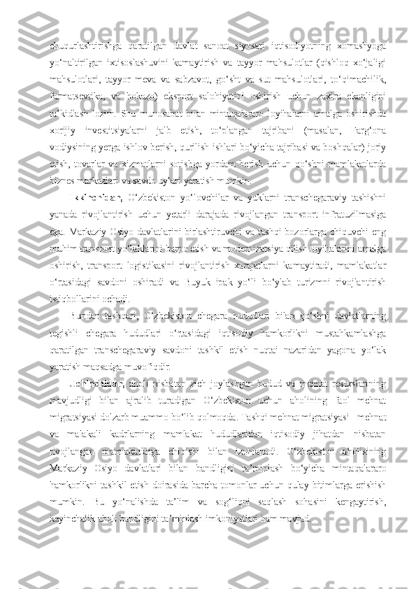 chuqurlashtirishga   qaratilgan   davlat   sanoat   siyosati   iqtisodiyotning   xomashyoga
yo‘naltirilgan   ixtisoslashuvini   kamaytirish   va   tayyor   mahsulotlar   (qishloq   xo‘jaligi
mahsulotlari,   tayyor   meva   va   sabzavot,   go‘sht   va   sut   mahsulotlari,   to‘qimachilik,
farmatsevtika,   va   hokazo)   eksport   salohiyatini   oshirish   uchun   zaxira   ekanligini
ta’kidlash   lozim.   Shu   munosabat   bilan   mintaqalararo   loyihalarni   amalga   oshirishda
xorijiy   investitsiyalarni   jalb   etish,   to‘plangan   tajribani   (masalan,   Farg‘ona
vodiysining yerga ishlov berish, qurilish ishlari bo‘yicha tajribasi va boshqalar) joriy
etish,   tovarlar   va   xizmatlarni   sotishga   yordam   berish   uchun   qo‘shni   mamlakatlarda
biznes markazlari va savdo uylari yaratish mumkin.
Ikkinchidan,   O‘zbekiston   yo‘lovchilar   va   yuklarni   transchegaraviy   tashishni
yanada   rivojlantirish   uchun   yetarli   darajada   rivojlangan   transport   infratuzilmasiga
ega.  Markaziy  Osiyo  davlatlarini   birlashtiruvchi   va  tashqi   bozorlarga  chiquvchi  eng
muhim transport yo‘laklarini barpo etish va modernizatsiya qilish loyihalarini amalga
oshirish,   transport   logistikasini   rivojlantirish   xarajatlarni   kamaytiradi,   mamlakatlar
o‘rtasidagi   savdoni   oshiradi   va   Buyuk   ipak   yo‘li   bo‘ylab   turizmni   rivojlantirish
istiqbollarini ochadi.
Bundan   tashqari,   O‘zbekiston   chegara   hududlari   bilan   qo‘shni   davlatlarning
tegishli   chegara   hududlari   o‘rtasidagi   iqtisodiy   hamkorlikni   mustahkamlashga
qaratilgan   transchegaraviy   savdoni   tashkil   etish   nuqtai   nazaridan   yagona   yo‘lak
yaratish maqsadga muvofiqdir.
Uchinchidan,   aholi   nisbatan   zich   joylashgan   hudud   va   mehnat   resurslarining
mavjudligi   bilan   ajralib   turadigan   O‘zbekiston   uchun   aholining   faol   mehnat
migratsiyasi dolzarb muammo bo‘lib qolmoqda. Tashqi mehnat migratsiyasi - mehnat
va   malakali   kadrlarning   mamlakat   hududlaridan   iqtisodiy   jihatdan   nisbatan
rivojlangan   mamlakatlarga   chiqishi   bilan   izohlanadi.   O‘zbekiston   aholisining
Markaziy   Osiyo   davlatlari   bilan   bandligini   ta’minlash   bo‘yicha   mintaqalararo
hamkorlikni  tashkil  etish doirasida barcha tomonlar  uchun qulay bitimlarga erishish
mumkin.   Bu   yo‘nalishda   ta’lim   va   sog‘liqni   saqlash   sohasini   kengaytirish,
keyinchalik aholi bandligini ta’minlash imkoniyatlari ham mavjud. 