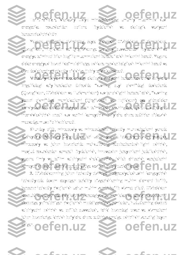 To‘rtinchidan,   Markaziy   Osiyo   mintaqalarining   umumiy   muammosi   suv-
energetika   resurslaridan   oqilona   foydalanish   va   ekologik   vaziyatni
barqarorlashtirishdir .
Yagona   energetika   tizimining   qayta   tiklanishi   O‘zbekiston,   Turkmaniston,
Qozog‘iston,   Tojikiston   va   Qirg‘izistonga   umumiy   quvvatlardan   foydalanish   va
energiya ta’minoti bilan bog‘liq muammolarni bartaraf etish imkonini beradi. Yagona
elektr energiyasi bozori iste’molchilarga oshkora narxlar belgilash imkonini beradi va
a’zo davlatlarning iqtisodiy o‘sishiga ijobiy ta’sir ko‘rsatadi.
Markaziy   Osiyo   mintaqalaridagi   ekologik   vaziyatni   barqarorlashtirish   bo‘yicha
birgalikdagi   sa’y-harakatlar   doirasida   “suvning   quyi   qismi”dagi   davlatlarda
(Qozog‘iston, O‘zbekiston va Turkmaniston) suv tanqisligini bartaraf etish, “suvning
yuqori   qismi”dagi   mamlakatlarni   (Qirg‘iziston   va   Tojikiston)   esa   gidroelektr
stansiyalaridan   elektr   energiyasi   bilan   ta’minlash,   shuningdek,   qishloq   xo‘jaligini
intensivlashtirish   orqali   suv   sarfini   kamaytirish   bo‘yicha   chora-tadbirlar   o‘tkazish
maqsadga muvofiq hisoblanadi.
Shunday   qilib,   mintaqaviy   va   mintaqalararo   iqtisodiy   munosabatlarni   yanada
kuchaytirish   Markaziy   Osiyo   davlatlari   uchun   yagona   iqtisodiy   bozorni   yaratish,
mintaqaviy   va   jahon   bozorlarida   mahsulotning   raqobatbardosh-ligini   oshirish,
mavjud   resurslardan   samarali   foydalanish,   innovatsion   jarayonlarni   jadallashtirish,
yagona   ilmiy   va   ta’lim   salohiyatini   shakllantirish,   ishlab   chiqarish   xarajatlarini
kamaytirish orqali ularning taraqqiyotiga sezilarli ijobiy turtki beradi.
3.   O‘zbekistonning   jahon   iqtisodiy   tizimiga   integratsiyalashuvini   kengaytirish
iqtisodiyotda   davom   etayotgan   tarkibiy   o‘zgarishlarning   muhim   elementi   bo‘lib,
barqaror iqtisodiy rivojlanish uchun muhim zamin bo‘lib xizmat qiladi. O‘zbekiston
Respublikasini   yanada  rivojlantirish  strategiyasida  mamlakat   va uning  mintaqalarini
eksportga yo‘naltirilgan rivojlanish modeliga o‘tish, jumladan, hududlarning eksport
salohiyatini   oshirish   va   qo‘llab-quvvatlash,   ichki   bozordagi   tovar   va   xizmatlarni
jahon bozorlariga kiritish bo‘yicha chora-tadbirlar amalga oshirilishi zarurligi bayon
etilgan. 