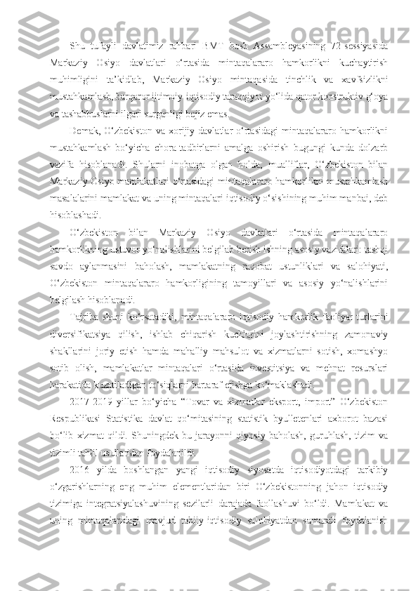 Shu   tufayli   davlatimiz   rahbari   BMT   bosh   Assambleyasining   72-sessiyasida
Markaziy   Osiyo   davlatlari   o‘rtasida   mintaqalararo   hamkorlikni   kuchaytirish
muhimligini   ta’kidlab,   Markaziy   Osiyo   mintaqasida   tinchlik   va   xavfsizlikni
mustahkamlash, barqaror ijtimoiy-iqtisodiy taraqqiyot yo‘lida qator konstruktiv g‘oya
va tashabbuslarni ilgari surganligi bejiz emas.
Demak,   O‘zbekiston   va   xorijiy   davlatlar   o‘rtasidagi   mintaqalararo   hamkorlikni
mustahkamlash   bo‘yicha   chora-tadbirlarni   amalga   oshirish   bugungi   kunda   dolzarb
vazifa   hisoblanadi.   Shularni   inobatga   olgan   holda,   mualliflar,   O‘zbekiston   bilan
Markaziy Osiyo mamlakatlari o‘rtasidagi mintaqalararo hamkorlikni mustahkamlash
masalalarini mamlakat va uning mintaqalari iqtisodiy o‘sishining muhim manbai, deb
hisoblashadi.
O‘zbekiston   bilan   Markaziy   Osiyo   davlatlari   o‘rtasida   mintaqalararo
hamkorlikning ustuvor yo‘nalishlarini belgilab berish ishning asosiy vazifalari: tashqi
savdo   aylanmasini   baholash,   mamlakatning   raqobat   ustunliklari   va   salohiyati,
O‘zbekiston   mintaqalararo   hamkorligining   tamoyillari   va   asosiy   yo‘nalishlarini
belgilash hisoblanadi.
Tajriba   shuni   ko‘rsatadiki,   mintaqalararo   iqtisodiy   hamkorlik   faoliyat   turlarini
diversifikatsiya   qilish,   ishlab   chiqarish   kuchlarini   joylashtirishning   zamonaviy
shakllarini   joriy   etish   hamda   mahalliy   mahsulot   va   xizmatlarni   sotish,   xomashyo
sotib   olish,   mamlakatlar   mintaqalari   o‘rtasida   investitsiya   va   mehnat   resurslari
harakatida kuzatiladigan to‘siqlarni bartaraf etishga ko‘maklashadi.
2017-2019   yillar   bo‘yicha   “Tovar   va   xizmatlar   eksport,   import”   O‘zbekiston
Respublikasi   Statistika   davlat   qo‘mitasining   statistik   byulletenlari   axborot   bazasi
bo‘lib   xizmat   qildi.   Shuningdek   bu   jarayonni   qiyosiy   baholash,   guruhlash,   tizim   va
tizimli tahlil usullaridan foydalanildi.
2016   yilda   boshlangan   yangi   iqtisodiy   siyosatda   iqtisodiyotdagi   tarkibiy
o‘zgarishlarning   eng   muhim   elementlaridan   biri   O‘zbekistonning   jahon   iqtisodiy
tizimiga   integratsiyalashuvining   sezilarli   darajada   faollashuvi   bo‘ldi.   Mamlakat   va
uning   mintaqalaridagi   mavjud   tabiiy-iqtisodiy   salohiyatdan   samarali   foydalanish 