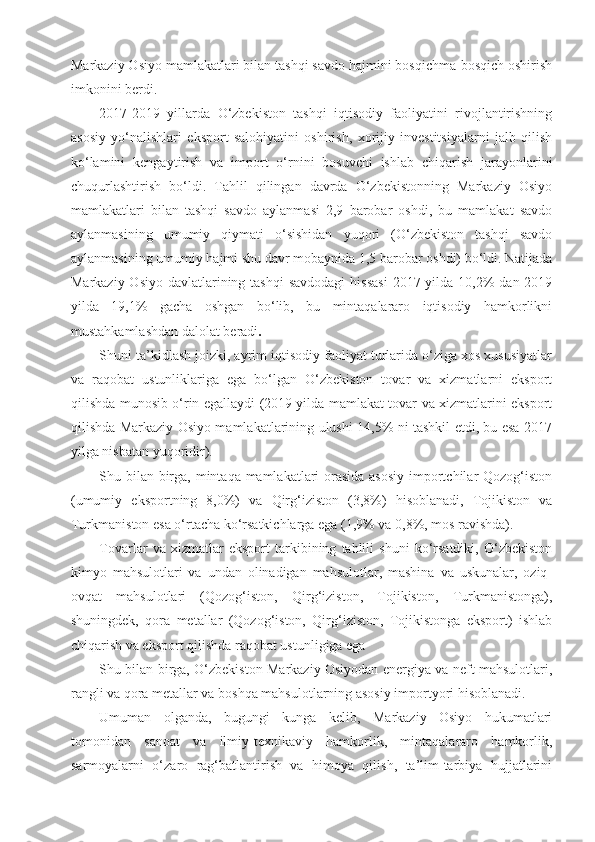 Markaziy Osiyo mamlakatlari bilan tashqi savdo hajmini bosqichma-bosqich oshirish
imkonini berdi.
2017-2019   yillarda   O‘zbekiston   tashqi   iqtisodiy   faoliyatini   rivojlantirishning
asosiy   yo‘nalishlari   eksport   salohiyatini   oshirish,   xorijiy   investitsiyalarni   jalb   qilish
ko‘lamini   kengaytirish   va   import   o‘rnini   bosuvchi   ishlab   chiqarish   jarayonlarini
chuqurlashtirish   bo‘ldi.   Tahlil   qilingan   davrda   O‘zbekistonning   Markaziy   Osiyo
mamlakatlari   bilan   tashqi   savdo   aylanmasi   2,9   barobar   oshdi,   bu   mamlakat   savdo
aylanmasining   umumiy   qiymati   o‘sishidan   yuqori   (O‘zbekiston   tashqi   savdo
aylanmasining umumiy hajmi shu davr mobaynida 1,5 barobar oshdi) bo‘ldi. Natijada
Markaziy Osiyo  davlatlarining tashqi  savdodagi  hissasi  2017 yilda 10,2%  dan 2019
yilda   19,1%   gacha   oshgan   bo‘lib,   bu   mintaqalararo   iqtisodiy   hamkorlikni
mustahkamlashdan dalolat beradi .
Shuni ta’kidlash joizki, ayrim iqtisodiy faoliyat turlarida o‘ziga xos xususiyatlar
va   raqobat   ustunliklariga   ega   bo‘lgan   O‘zbekiston   tovar   va   xizmatlarni   eksport
qilishda munosib o‘rin egallaydi (2019 yilda mamlakat tovar va xizmatlarini eksport
qilishda Markaziy Osiyo mamlakatlarining ulushi 14,5% ni tashkil etdi, bu esa 2017
yilga nisbatan yuqoridir).
Shu bilan birga, mintaqa mamlakatlari  orasida asosiy  importchilar Qozog‘iston
(umumiy   eksportning   8,0%)   va   Qirg‘iziston   (3,8%)   hisoblanadi,   Tojikiston   va
Turkmaniston esa o‘rtacha ko‘rsatkichlarga ega (1,9% va 0,8%, mos ravishda).
Tovarlar   va   xizmatlar   eksport   tarkibining   tahlili   shuni   ko‘rsatdiki,   O‘zbekiston
kimyo   mahsulotlari   va   undan   olinadigan   mahsulotlar,   mashina   va   uskunalar,   oziq-
ovqat   mahsulotlari   (Qozog‘iston,   Qirg‘iziston,   Tojikiston,   Turkmanistonga),
shuningdek,   qora   metallar   (Qozog‘iston,   Qirg‘iziston,   Tojikistonga   eksport)   ishlab
chiqarish va eksport qilishda raqobat ustunligiga ega
Shu bilan birga, O‘zbekiston Markaziy Osiyodan energiya va neft mahsulotlari,
rangli va qora metallar va boshqa mahsulotlarning asosiy importyori hisoblanadi.
Umuman   olganda,   bugungi   kunga   kelib,   Markaziy   Osiyo   hukumatlari
tomonidan   sanoat   va   ilmiy-texnikaviy   hamkorlik,   mintaqalararo   hamkorlik,
sarmoyalarni   o‘zaro   rag‘batlantirish   va   himoya   qilish,   ta’lim-tarbiya   hujjatlarini 