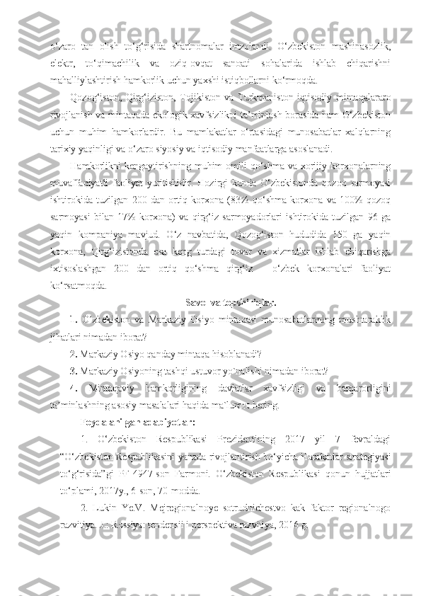 o‘zaro   tan   olish   to‘g‘risida   shartnomalar   imzolandi.   O‘zbekiston   mashinasozlik,
elektr,   to‘qimachilik   va   oziq-ovqat   sanoati   sohalarida   ishlab   chiqarishni
mahalliylashtirish hamkorlik uchun yaxshi istiqbollarni ko‘rmoqda.
Qozog‘iston,   Qirg‘iziston,   Tojikiston   va   Turkmaniston   iqtisodiy   mintaqalararo
rivojlanish va mintaqada ekologik xavfsizlikni ta’minlash borasida ham O‘zbekiston
uchun   muhim   hamkorlardir.   Bu   mamlakatlar   o‘rtasidagi   munosabatlar   xalqlarning
tarixiy yaqinligi va o‘zaro siyosiy va iqtisodiy manfaatlarga asoslanadi.
Hamkorlikni  kengaytirishning muhim  omili  qo‘shma  va xorijiy korxonalarning
muvaffaqiyatli   faoliyat   yuritishidir.   Hozirgi   kunda   O‘zbekistonda   qozoq   sarmoyasi
ishtirokida   tuzilgan   200   dan   ortiq   korxona   (83%   qo‘shma   korxona   va   100%   qozoq
sarmoyasi   bilan   17%   korxona)   va   qirg‘iz   sarmoyadorlari   ishtirokida   tuzilgan   96   ga
yaqin   kompaniya   mavjud.   O‘z   navbatida,   Qozog‘iston   hududida   150   ga   yaqin
korxona,   Qirg‘izistonda   esa   keng   turdagi   tovar   va   xizmatlar   ishlab   chiqarishga
ixtisoslashgan   200   dan   ortiq   qo‘shma   qirg‘iz   –   o‘zbek   korxonalari   faoliyat
ko‘rsatmoqda.
Savol va topshiriqlar.
1.   O zbekiston   va   Markaziy   Osiyo   mintaqasi   munosabatlarining   mushtaraklikʻ
jihatlari nimadan iborat?
2.  Markaziy Osiyo qanday mintaqa hisoblanadi?
3.  Markaziy Osiyoning tashqi ustuvor yo`nalishi nimadan iborat?
4.   Mintaqaviy   hamkorligining   davlatlar   xavfsizligi   va   barqarorligini
ta minlashning asosiy masalalari haqida ma`lumot bering.	
ʼ
Foydalanilgan adabiyotlar:
1.   O‘zbekiston   Respublikasi   Prezidentining   2017   yil   7   fevraldagi
“O‘zbekiston Respublikasini yanada rivojlantirish bo‘yicha Harakatlar strategiyasi
to‘g‘risida”gi   PF-4947-son   Farmoni.   O‘zbekiston   Respublikasi   qonun   hujjatlari
to‘plami, 2017y., 6-son, 70-modda.
2.   Lukin   Ye.V.   Mejregionalnoye   sotrudnichestvo   kak   faktor   regionalnogo
razvitiya. J.: Rossiya: tendensii i perspektiva razvitiya, 2016 g. 